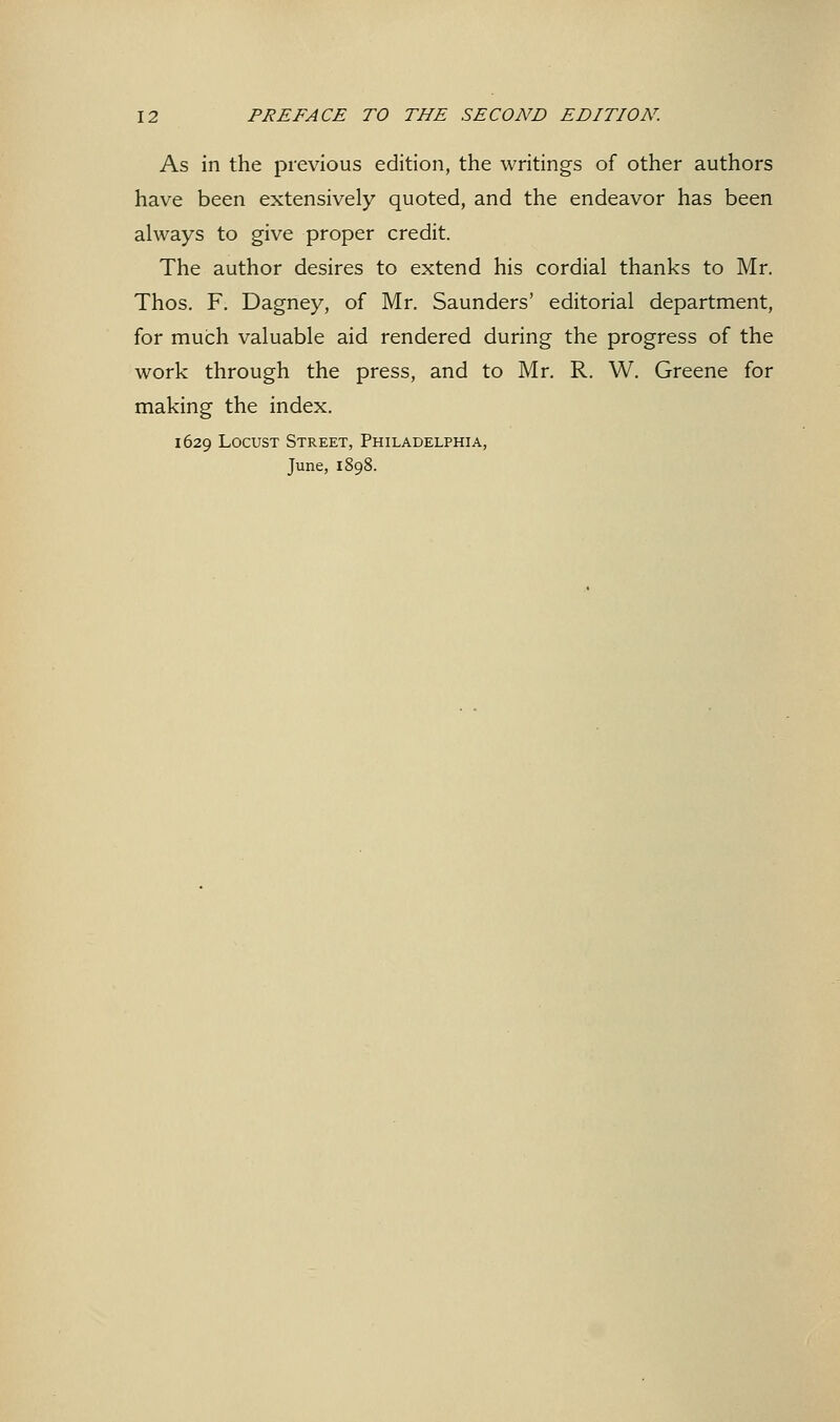 As in the previous edition, the writings of other authors have been extensively quoted, and the endeavor has been always to give proper credit. The author desires to extend his cordial thanks to Mr. Thos. F. Dagney, of Mr. Saunders' editorial department, for much valuable aid rendered during the progress of the work through the press, and to Mr. R. W. Greene for making the index. 1629 Locust Street, Philadelphia, June, 1898.