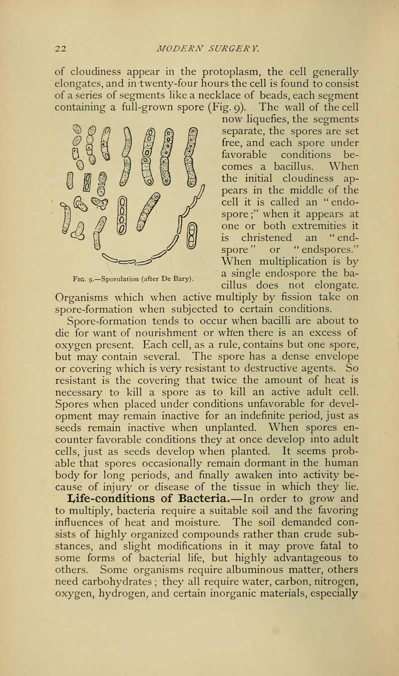 Fig. 9.—Sporulation (after De Bary). of cloudiness appear in the protoplasm, the cell generally elongates, and in twenty-four hours the cell is found to consist of a series of segments like a necklace of beads, each segment containing a full-grown spore (Fig. 9). The wall of the cell now liquefies, the segments separate, the spores are set free, and each spore under favorable conditions be- comes a bacillus. When ffl 1^ 0 ^ \a) ^ m ^^^ initial cloudiness ap- '^' '^ ^ pears in the middle of the cell it is called an  endo- spore; when it appears at one or both extremities it is christened an  end- spore  or  endspores. When multiplication is by a single endospore the ba- cillus does not elongate. Organisms which when active multiply by fission take on spore-formation when subjected to certain conditions. Spore-formation tends to occur when bacilli are about to die for want of nourishment or when there is an excess of oxygen present. Each cell, as a rule, contains but one spore, but may contain several. The spore has a dense envelope or covering which is very resistant to destructive agents. So resistant is the covering that twice the amount of heat is necessary to kill a spore as to kill an active adult cell. Spores when placed under conditions unfavorable for devel- opment may remain inactive for an indefinite period, just as seeds remain inactive when unplanted. When spores en- counter favorable conditions they at once develop into adult cells, just as seeds develop when planted. It seems prob- able that spores occasionally remain dormant in the human body for long periods, and finally awaken into activity be- cause of injury or disease of the tissue in which they lie. lyife-conditions of Bacteria.—In order to grow and to multiply, bacteria require a suitable soil and the favoring influences of heat and moisture. The soil demanded con- sists of highly organized compounds rather than crude sub- stances, and slight modifications in it may prove fatal to some forms of bacterial life, but highly advantageous to others. Some organisms require albuminous matter, others need carbohydrates ; they all require water, carbon, nitrogen, oxygen, hydrogen, and certain inorganic materials, especially