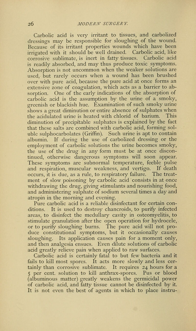 Carbolic acid is very irritant to tissues, and carbolized dressings may be responsible for sloughing of the wound. Because of its irritant properties wounds which have been irrigated with it should be well drained. Carbolic acid, like corrosive sublimate, is inert in fatty tissues. Carbolic acid is readily absorbed, and may thus produce toxic symptoms. Absorption is not uncommon when the weaker solutions are used,' but rarely occurs when a wound has been brushed over with pure acid, because the pure acid at once forms an extensive zone of coagulation, which acts as a barrier to ab- sorption. One of the early indications of the absorption of carbolic acid is the assumption by the urine of a smoky, greenish or blackish hue. Examination of such smoky urine shows a great diminution or entire absence of sulphates when the acidulated urine is heated with chlorid of barium. This diminution of precipitable sulphates is explained by the fact that these salts are combined with carbolic acid, forming sol- uble sulphocarbolates (Griffin). Such urine is apt to contain albumin. If during the use of carbolized dressing or the employment of carbolic solutions the urine becomes smoky, the use of the drug in any form must be at once discon- tinued, otherwise dangerous symptoms will soon appear. These symptoms are subnormal temperature, feeble pulse and respiration, muscular weakness, and vertigo. If death occurs, it is due, as a rule, to respiratory failure. The treat- ment of slow poisoning by carbolic acid consists in at once withdrawing the drug, giving stimulants and nourishing food, and administering sulphate of sodium several times a day and atropin in the morning and evening. Pure carbolic acid is a reliable disinfectant for certain con- ditions. It is used to destroy chancroids, to purify infected areas, to disinfect the medullary cavity in osteomyelitis, to stimulate granulation after the open operation for hydrocele, or to purify sloughing burns. The pure acid will not pro- duce constitutional symptoms, but it occasionally causes sloughing. Its application causes pain for a moment only, and then analgesia ensues. Even dilute solutions of carbolic acid greatly relieve pain when applied to raw surfaces. Carbolic acid is certainly fatal to but few bacteria and it fails to kill most spores. It acts more slowly and less cer- tainly than corrosive sublimate. It requires 24 hours for a 5 per cent, solution to kill anthrax-spores. Pus or blood (albuminous matter) greatly weakens the germicidal power of carbolic acid, and fatty tissue cannot be disinfected by it. It is not even the best of agents in which to place instru-