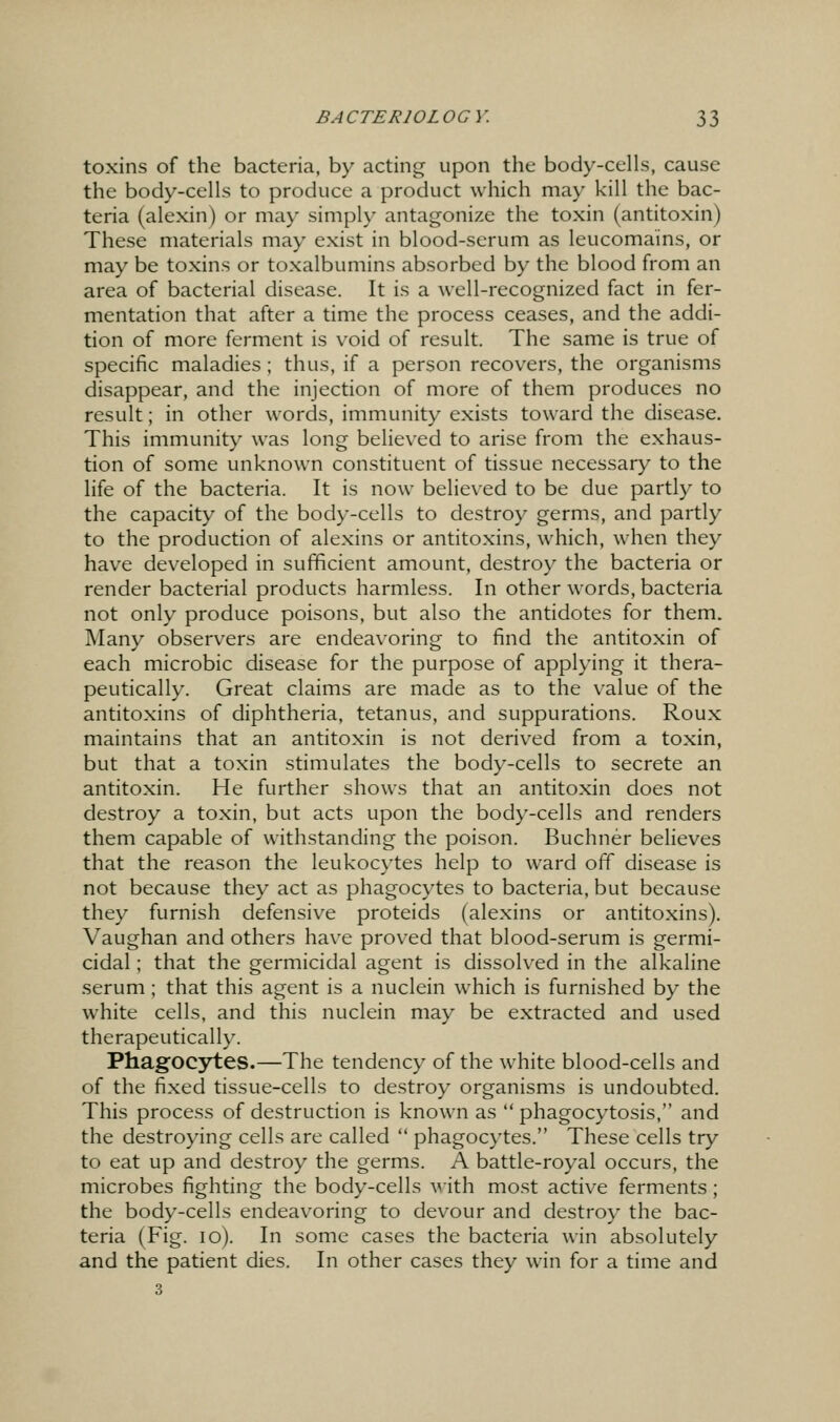 toxins of the bacteria, by acting upon the body-cells, cause the body-cells to produce a product which may kill the bac- teria (alexin) or may simply antagonize the toxin (antitoxin) These materials may exist in blood-scrum as leucomains, or may be toxins or toxalbumins absorbed by the blood from an area of bacterial disease. It is a well-recognized fact in fer- mentation that after a time the process ceases, and the addi- tion of more ferment is void of result. The same is true of specific maladies; thus, if a person recovers, the organisms disappear, and the injection of more of them produces no result; in other words, immunity exists toward the disease. This immunity was long believed to arise from the exhaus- tion of some unknown constituent of tissue necessary to the life of the bacteria. It is now believed to be due partly to the capacity of the body-cells to destroy germs, and partly to the production of alexins or antitoxins, which, when they have developed in sufficient amount, destroy the bacteria or render bacterial products harmless. In other words, bacteria not only produce poisons, but also the antidotes for them. Many observers are endeavoring to find the antitoxin of each microbic disease for the purpose of applying it thera- peutically. Great claims are made as to the value of the antitoxins of diphtheria, tetanus, and suppurations. Roux maintains that an antitoxin is not derived from a toxin, but that a toxin stimulates the body-cells to secrete an antitoxin. He further shows that an antitoxin does not destroy a toxin, but acts upon the body-cells and renders them capable of withstanding the poison. Buchner believes that the reason the leukocytes help to ward off disease is not because they act as phagocytes to bacteria, but because they furnish defensive proteids (alexins or antitoxins). Vaughan and others have proved that blood-serum is germi- cidal ; that the germicidal agent is dissolved in the alkaline serum ; that this agent is a nuclein which is furnished by the white cells, and this nuclein may be extracted and used therapeutically. Phagocytes.—The tendency of the white blood-cells and of the fixed tissue-cells to destroy organisms is undoubted. This process of destruction is known as  phagocytosis, and the destroying cells are called  phagocytes. These cells try to eat up and destroy the germs. A battle-royal occurs, the microbes fighting the body-cells with most active ferments; the body-cells endeavoring to devour and destroy the bac- teria (Fig. lo). In some cases the bacteria win absolutely and the patient dies. In other cases they win for a time and 3