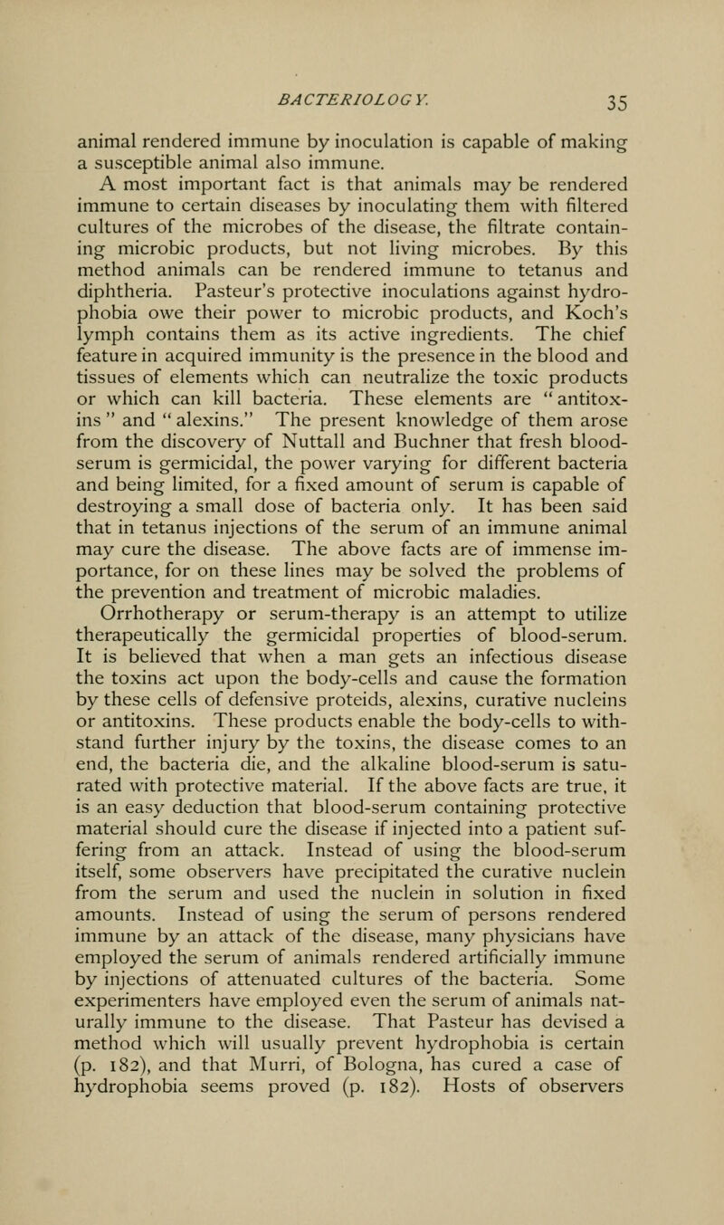 animal rendered immune by inoculation is capable of making a susceptible animal also immune. A most important fact is that animals may be rendered immune to certain diseases by inoculating them with filtered cultures of the microbes of the disease, the filtrate contain- ing microbic products, but not living microbes. By this method animals can be rendered immune to tetanus and diphtheria. Pasteur's protective inoculations against hydro- phobia owe their power to microbic products, and Koch's lymph contains them as its active ingredients. The chief feature in acquired immunity is the presence in the blood and tissues of elements which can neutralize the toxic products or which can kill bacteria. These elements are  antitox- ins  and  alexins. The present knowledge of them arose from the discovery of Nuttall and Buchner that fresh blood- serum is germicidal, the power varying for different bacteria and being limited, for a fixed amount of serum is capable of destroying a small dose of bacteria only. It has been said that in tetanus injections of the serum of an immune animal may cure the disease. The above facts are of immense im- portance, for on these lines may be solved the problems of the prevention and treatment of microbic maladies. Orrhotherapy or serum-therapy is an attempt to utilize therapeutically the germicidal properties of blood-serum. It is believed that when a man gets an infectious disease the toxins act upon the body-cells and cause the formation by these cells of defensive proteids, alexins, curative nucleins or antitoxins. These products enable the body-cells to with- stand further injury by the toxins, the disease comes to an end, the bacteria die, and the alkaline blood-serum is satu- rated with protective material. If the above facts are true, it is an easy deduction that blood-serum containing protective material should cure the disease if injected into a patient suf- fering from an attack. Instead of using the blood-serum itself, some observers have precipitated the curative nuclein from the serum and used the nuclein in solution in fixed amounts. Instead of using the serum of persons rendered immune by an attack of the disease, many physicians have employed the serum of animals rendered artificially immune by injections of attenuated cultures of the bacteria. Some experimenters have employed even the serum of animals nat- urally immune to the disease. That Pasteur has devised a method which will usually prevent hydrophobia is certain (p. 182), and that Murri, of Bologna, has cured a case of hydrophobia seems proved (p. 182). Hosts of observers
