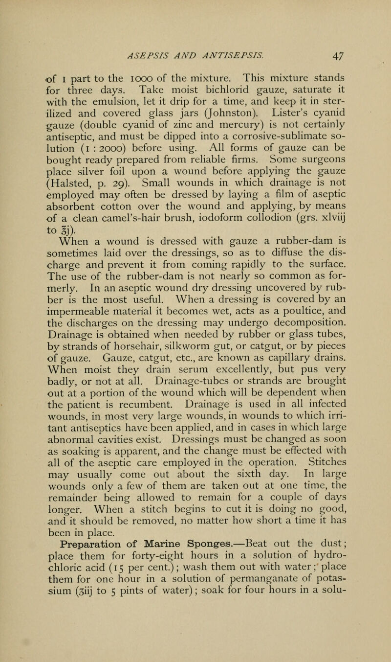 of I part to the 1000 of the mixture. This mixture stands for three days. Take moist bichlorid gauze, .saturate it with the emulsion, let it drip for a time, and keep it in ster- ilized and covered glass jars (Johnston). Lister's cyanid gauze (double cyanid of zinc and mercury) is not certainly antiseptic, and must be dipped into a corrosive-sublimate so- lution (i : 2000) before using. All forms of gauze can be bought ready prepared from reliable firms. Some surgeons place silver foil upon a wound before applying the gauze (Halsted, p. 29). Small wounds in which drainage is not employed may often be dressed by laying a film of aseptic absorbent cotton over the wound and applying, by means of a clean camel's-hair brush, iodoform collodion (grs. xlviij to 3j). When a wound is dressed with gauze a rubber-dam is sometimes laid over the dressings, so as to diffuse the dis- charge and prevent it from coming rapidly to the surface. The use of the rubber-dam is not nearly so common as for- merly. In an aseptic wound dry dressing uncovered by rub- ber is the most useful. When a dressing is covered by an impermeable material it becomes wet, acts as a poultice, and the discharges on the dressing may undergo decomposition. Drainage is obtained when needed by rubber or glass tubes, by strands of horsehair, silkworm gut, or catgut, or by pieces of gauze. Gauze, catgut, etc., are known as capillary drains. When moist they drain serum excellently, but pus very badly, or not at all. Drainage-tubes or strands are brought out at a portion of the wound which will be dependent when the patient is recumbent. Drainage is used in all infected wounds, in most very large wounds, in wounds to which irri- tant antiseptics have been applied, and in cases in which large abnormal cavities exist. Dressings must be changed as soon as soaking is apparent, and the change must be effected with all of the aseptic care employed in the operation. Stitches may usually come out about the sixth day. In large wounds only a iQw of them are taken out at one time, the remainder being allowed to remain for a couple of days longer. When a stitch begins to cut it is doing no good, and it should be removed, no matter how short a time it has been in place. Preparation of Marine Sponges.—Beat out the dust; place them for forty-eight hours in a solution of hydro- chloric acid (15 per cent.); wash them out with water ;' place them for one hour in a solution of permanganate of potas- sium (siij to 5 pints of water); soak for four hours in a solu-