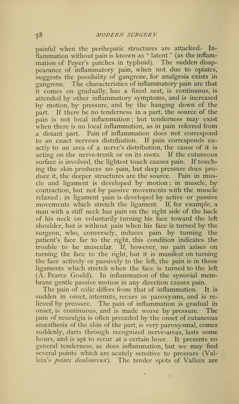 painful when the perihepatic structures are attacked.- In- flammation without pain is known as  latent  (as the inflam- mation of Peyer's patches in typhoid). The sudden disap- pearance of inflammatory pain, when not due to opiates, suggests the possibility of gangrene, for analgesia exists in gangrene. The characteristics of inflammatory pain are that it cornes on gradually, has a fixed seat, is continuous, is attended by other inflammatory symptoms, and is increased by motion, by pressure, and by the hanging down of the part. If there be no tenderness in a part, the source of the pain is not local infl.ammation; but tenderness may exist when there is no local inflammation, as in pain referred from a distant part. Pain of inflammation does not correspond to an exact nervous distribution. If pain corresponds ex- actly to an area of a nerve's distribution, the cause of it is acting on the nerve-trunk or on its roots. If the cutaneous surface is involved, the lightest touch causes pain. If touch- ing the skin produces no pain, but deep pressure does pro- duce it, the deeper structures are the source. Pain in mus- cle and ligament is developed by motion : in muscle, by contraction, but not by passive movements with the muscle relaxed; in ligament pain is developed by active or passive movements which stretch the ligament. If, for example, a man with a stiff neck has pain on the right side of the back of his neck on voluntarily turning his face toward the left shoulder, but is without pain when his face is turned by the surgeon, who, conversely, induces pain by turning the patient's face far to the right, this condition indicates the trouble to be muscular. If, however, no pain arises on turning the face to the right, but it is manifest on turning the face actively or passively to the left, the pain is in those ligaments which stretch when the face is turned to the left (A. Pearce Gould). In inflammation of the synovial mem- brane gentle passive motion in any direction causes pain. The pain of colic differs from that of inflammation. It is sudden in onset, intermits, recurs in paroxysms, and is re- lieved by pressure. The pain of inflammation is gradual in onset, is continuous, and is made worse by pressure. The pain of neuralgia is often preceded by the onset of cutaneous anaesthesia of the skin of the part, is very paroxysmal, comes suddenly, darts through recognized nerve-areas, lasts some hours, and is apt to recur at a certain hour. It presents no general tenderness, as does inflammation, but w^e may find several points which are acutely sensitive to pressure (Val- leix's points dotdoiiraix). The tender spots of Valleix are