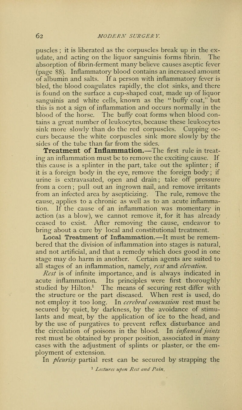 puscles ; it is liberated as the corpuscles break up in the ex- udate, and acting on the liquor sanguinis forms fibrin. The absorption of fibrin-ferment many believe causes aseptic fever (page 88). Inflammatory blood contains an increased amount of albumin and salts. If a person with inflammatory fever is bled, the blood coagulates rapidly, the clot sinks, and there is found on the surface a cup-shaped coat, made up of liquor sanguinis and white cells, known as the  buffy coat, but this is not a sign of inflammation and occurs normally in the blood of the horse. The buffy coat forms when blood con- tains a great number of leukocytes, because these leukocytes sink more slowly than do the red corpuscles. Cupping oc- curs because the white corpuscles sink more slowly by the sides of the tube than far from the sides. Treatment of Inflammation.—The first rule in treat- ing an inflammation must be to remove the exciting cause. If this cause is a splinter in the part, take out the splinter ; if it is a foreign body in the eye, remove the foreign body; if urine is extravasated, open and drain; take off pressure from a corn; pull out an ingrown nail, and remove irritants from an infected area by asepticizing. The rule, remove the cause, applies to a chronic as well as to an acute inflamma- tion. If the cause of an inflammation was momentary in action (as a blow), we cannot remove it, for it has already ceased to exist. After removing the cause, endeavor to bring about a cure by local and constitutional treatment. Local Treatment of Inflammation.—It must be remem- bered that the division of inflammation into stages is natural, and not artificial, and that a remedy which does good in one stage may do harm in another. Certain agents are suited to all stages of an inflammation, namely, rest and elevation. Rest is of infinite importance, and is always indicated in acute inflammation. Its principles were first thoroughly studied by Hilton.^ The means of securing rest differ with the structure or the part diseased. When rest is used, do not employ it too long. In cerebral concussion rest must be secured by quiet, by darkness, by the avoidance of stimu- lants and meat, by the application of ice to the head, and by the use of purgatives to prevent reflex disturbance and the circulation of poisons in the blood. In inflamed joints rest must be obtained by proper position, associated in many cases with the adjustment of splints or plaster, or the em- ployment of extension. In pleurisy partial rest can be secured by strapping the ^ Lectures upon Rest and Pain.