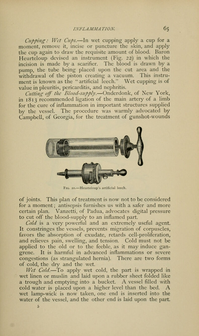 Cupping: Wet dtps.—In wet cupping apply a cup for a moment, remove it, incise or puncture the skin, and apply the cup again to draw the requisite amount of blood. Baron Heurteloup devised an instrument (Fig. 22) in which the incision is made by a scarifier. The blood is drawn by a pump, the tube being placed upon the cut area and the withdrawal of the piston creating a vacuum. This instru- ment is known as the  artificial leech. Wet cupping is of value in pleuritis, pericarditis, and nephritis. Cutting off' the Blood-supply.—Onderdonk, of New York, in 1813 recommended ligation of the main artery of a limb for the cure of inflammation in important structures supplied by the vessel. The procedure was warmly advocated by Campbell, of Georgia, for the treatment of gunshot-wounds Fig. 22.—Heurteloup's artificial leech. of joints. This plan of treatment is now not to be considered for a moment; antisepsis furnishes us with a safer and more certain plan. Vanzetti, of Padua, advocates digital pressure to cut off the blood-supply to an inflamed part. Cold is a very powerful and an extremely useful agent. It constringes the vessels, prevents migration of corpuscles, favors the absorption of exudate, retards cell-proliferation, and relieves pain, swelling, and tension. Cold must not be applied to the old or to the feeble, as it may induce gan- grene. It is harmful in advanced inflammations or severe congestions (as strangulated hernia). There are two forms of cold, the dry and the wet. Wet Cold.—To apply wet cold, the part is wrapped in wet linen or muslin and laid upon a rubber sheet folded like a trough and emptying into a bucket. A vessel filled with cold water is placed upon a higher level than the bed. A wet lamp-wick is now taken, one end is inserted into the water of the vessel, and the other end is laid upon the part.