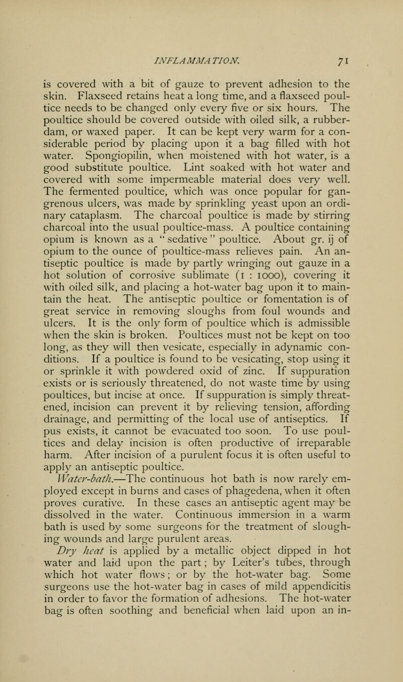 is covered with a bit of gauze to prevent adhesion to the skin. Flaxseed retains heat a long time, and a flaxseed poul- tice needs to be changed only every five or six hours. The poultice should be covered outside with oiled silk, a rubber- dam, or waxed paper. It can be kept very warm for a con- siderable period by placing upon it a bag filled with hot water. Spongiopilin, when moistened with hot water, is a good substitute poultice. Lint soaked with hot water and covered with some impermeable material does very well. The fermented poultice, which was once popular for gan- grenous ulcers, was made by sprinkling yeast upon an ordi- nary cataplasm. The charcoal poultice is made by stirring charcoal into the usual poultice-mass. A poultice containing opium is known as a  sedative  poultice. About gr. ij of opium to the ounce of poultice-mass relieves pain. An an- tiseptic poultice is made by partly wringing out gauze in a hot solution of corrosive sublimate (i : looo), covering it with oiled silk, and placing a hot-water bag upon it to main- tain the heat. The antiseptic poultice or fomentation is of great service in removing sloughs from foul wounds and ulcers. It is the only form of poultice which is admissible when the skin is broken. Poultices must not be kept on too long, as they will then vesicate, especially in adynamic con- ditions. If a poultice is found to be vesicating, stop using it or sprinkle it with powdered oxid of zinc. If suppuration exists or is seriously threatened, do not waste time by using poultices, but incise at once. If suppuration is simply threat- ened, incision can prevent it by relieving tension, affording drainage, and permitting of the local use of antiseptics. If pus exists, it cannot be evacuated too soon. To use poul- tices and delay incision is often productive of irreparable harm. After incision of a purulent focus it is often useful to apply an antiseptic poultice. Water-bath.—The continuous hot bath is now rarely em- ployed except in burns and cases of phagedena, when it often proves curative. In these cases an antiseptic agent may be dissolved in the water. Continuous immersion in a warm bath is used by some surgeons for the treatment of slough- ing wounds and large purulent areas. Dry heat is applied by a metallic object dipped in hot water and laid upon the part; by Leiter's tubes, through which hot water flows; or by the hot-water bag. Some surgeons use the hot-water bag in cases of mild appendicitis in order to favor the formation of adhesions. The hot-water bag is often soothing and beneficial when laid upon an in-