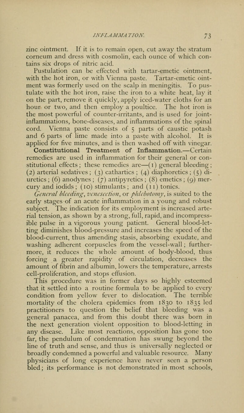 zinc ointment. If it is to remain open, cut away the stratum corneum and dress with cosmolin, each ounce of which con- tains six drops of nitric acid. Pustulation can be effected with tartar-emetic ointment, with the hot iron, or with Vienna paste. Tartar-emetic oint- ment was formerl}' used on the scalp in meningitis. To pus- tulate with the hot iron, raise the iron to a white heat, lay it on the part, remove it quickly, apply iced-water cloths for an hour, or two, and then employ a poultice. The hot iron is the most powerful of counter-irritants, and is used for joint- inflammations, bone-diseases, and inflammations of the spinal cord. Vienna paste consists of 5 parts of caustic potash and 6 parts of lime made into a paste with alcohol. It is applied for five minutes, and is then washed off with vinegar. Constitutional Treatment of Inflammation.—Certain remedies are used in inflammation for their general or con- stitutional effects; these remedies are—(i) general bleeding; (2) arterial sedatives ; (3) cathartics ; (4) diaphoretics ; (5) di- uretics ; (6) anodynes ; (7) antipyretics ; (8) emetics ; (9) mer- cury and iodids ; (10) stimulants ; and (11) tonics. General bleeding, venesection, or pJilebotoniy, is suited to the early stages of an acute inflammation in a young and robust subject. The indication for its employment is increased arte- rial tension, as shown by a strong, full, rapid, and incompress- ible pulse in a vigorous young patient. General blood-let- ting diminishes blood-pressure and increases the speed of the blood-current, thus amending stasis, absorbing exudate, and washing adherent corpuscles from the vessel-wall; further- more, it reduces the whole amount of body-blood, thus forcing a greater rapidity of circulation, decreases the amount of fibrin and albumin, lowers the temperature, arrests cell-proliferation, and stops effusion. This procedure was in former days so highly esteemed that it settled into a routine formula to be applied to every condition from yellow fever to dislocation. The terrible mortality of the cholera epidemics from 1830 to 1835 led practitioners to question the belief that bleeding was a general panacea, and from this doubt there w^as born in the next generation violent opposition to blood-letting in any disease. Like most reactions, opposition has gone too far, the pendulum of condemnation has swung be}-ond the line of truth and sense, and thus is univ^ersally neglected or broadly condemned a powerful and valuable resource. Many physicians of long experience have never seen a person bled; its performance is not demonstrated in most schools,