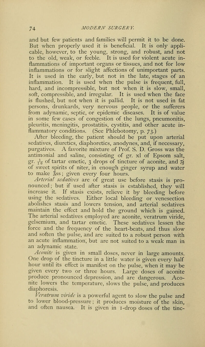 and but few patients and families will permit it to be done. But when properly used it is beneficial. It is only appli- cable, however, to the young, strong, and robust, and not to the old, weak, or feeble. It is used for violent acute in- flammations of important organs or tissues, and not for low inflammations or for slight affections of unimportant parts. It is used in the early, but not in the late, stages of an inflammation. It is used when the pulse is frequent, full, hard, and incompressible, but not when it is slow, small, soft, compressible, and irregular. It is used when the face is flushed, but not when it is pallid. It is not used in fat persons, drunkards, very nervous people, or the sufferers from adynamic, septic, or epidemic diseases. It is of value in some few cases of congestion of the lungs, pneumonitis, pleuritis, meningitis, prostatitis, cystitis, and other acute in- flammatory conditions. (See Phlebotomy, p. y^}^ After bleeding, the patient should be put upon arterial sedatives, diuretics, diaphoretics, anodynes, and, if necessary, purgatives. A favorite mixture of Prof. S. D. Gross was the antimonial and saline, consisting of gr. xl of Epsom salt, gr. Y^^ of tartar emetic, 3 drops of tincture of aconite, and 3j of sweet spirits of niter, in enough ginger syrup and water to make Iss; given every four hours. Arterial sedatives are of great use before stasis is pro- nounced ; but if used after stasis is established, they will increase it. If stasis exists, relieve it by bleeding before using the sedatives. Either local bleeding or venesection abolishes stasis and lowers tension, and arterial sedatives maintain the effect and hold the ground which is gained. The arterial sedatives employed are aconite, veratrum viride, gelsemium, and tartar emetic. These sedatives lessen the force and the frequency of the heart-beats, and thus slow and soften the pulse, and are suited to a robust person with, an acute inflammation, but are not suited to a weak man in an adynamic state. Aconite is given in small doses, never in large amounts. One drop of the tincture in a little water is given every half hour until its effect is manifest on the pulse, when it may be given every two or three hours. Large doses of aconite produce pronounced depression, and are dangerous. Aco- nite lowers the temperature, slows the pulse, and produces diaphoresis. Veratrum viride is a powerful agent to slow the pulse and to lower blood-pressure; it produces moisture of the skin, and often nausea. It is given in i-drop doses of the tine-