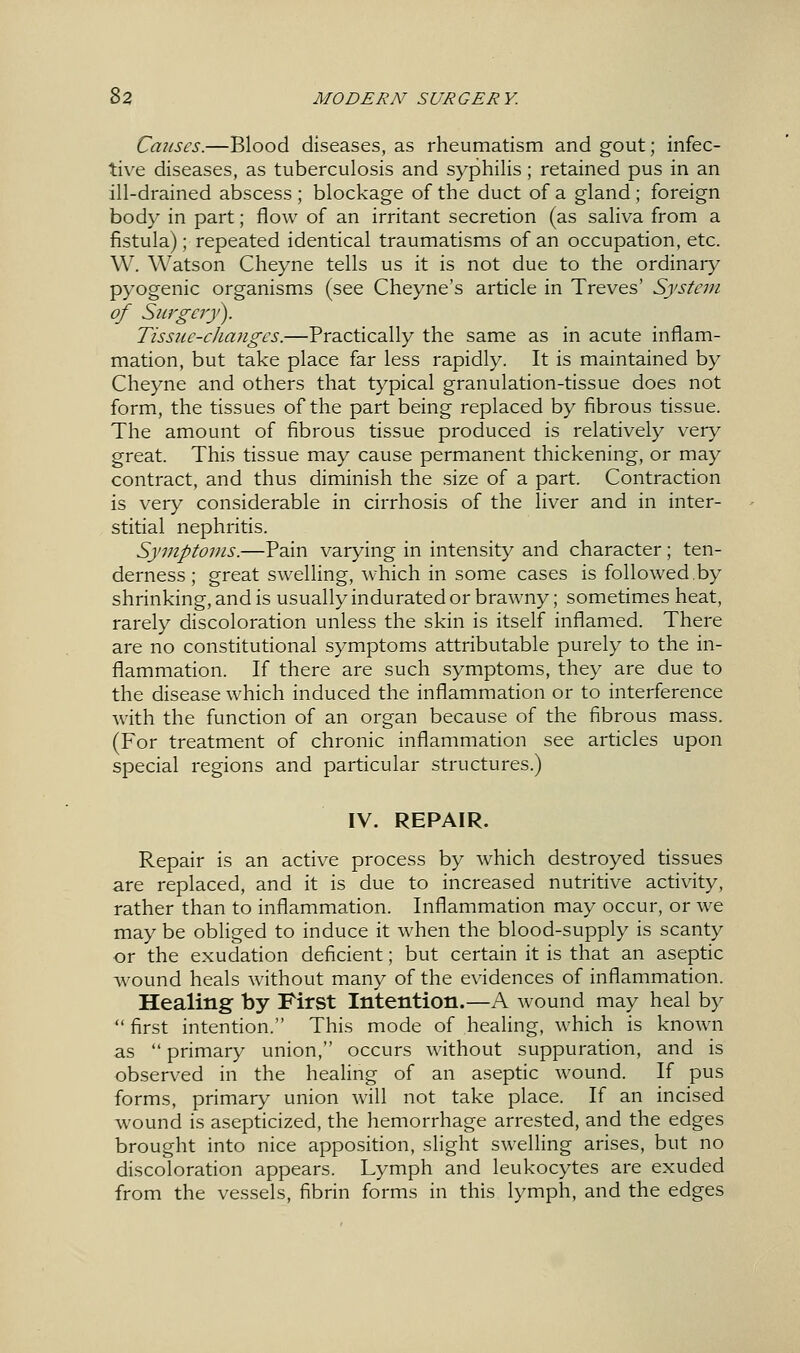 Causes.—Blood diseases, as rheumatism and gout; infec- tive diseases, as tuberculosis and syphilis; retained pus in an ill-drained abscess ; blockage of the duct of a gland ; foreign body in part; flow of an irritant secretion (as saliva from a fistula); repeated identical traumatisms of an occupation, etc. W. Watson Cheyne tells us it is not due to the ordinary pyogenic organisms (see Cheyne's article in Treves' System of Siirgery). Tissiie-clianges.—Practically the same as in acute inflam- mation, but take place far less rapidly. It is maintained by Cheyne and others that typical granulation-tissue does not form, the tissues of the part being replaced by fibrous tissue. The amount of fibrous tissue produced is relatively very great. This tissue may cause permanent thickening, or may contract, and thus diminish the size of a part. Contraction is very considerable in cirrhosis of the liver and in inter- stitial nephritis. Symptoms.—Pain varying in intensity and character; ten- derness ; great swelling, which in some cases is followed.by shrinking, and is usually indurated or brawny; sometimes heat, rarely discoloration unless the skin is itself inflamed. There are no constitutional symptoms attributable purely to the in- flammation. If there are such symptoms, they are due to the disease which induced the inflammation or to interference with the function of an organ because of the fibrous mass. (For treatment of chronic inflammation see articles upon special regions and particular structures.) IV. REPAIR. Repair is an active process by which destroyed tissues are replaced, and it is due to increased nutritive activity, rather than to inflammation. Inflammation may occur, or we may be obliged to induce it when the blood-supply is scanty or the exudation deficient; but certain it is that an aseptic wound heals without many of the evidences of inflammation. Healing by First Intention.—A wound may heal by  first intention. This mode of healing, which is known as  primary union, occurs without suppuration, and is observed in the healing of an aseptic wound. If pus forms, primary union will not take place. If an incised wound is asepticized, the hemorrhage arrested, and the edges brought into nice apposition, slight swelling arises, but no discoloration appears. Lymph and leukocytes are exuded from the vessels, fibrin forms in this lymph, and the edges e