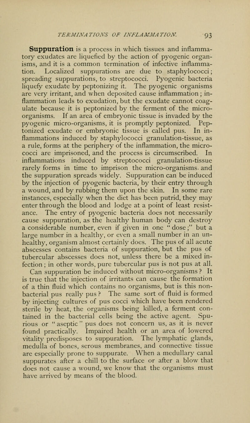 Suppuration is a process in which tissues and inflamma- tory exudates are Hquefied by the action of pyogenic organ- isms, and it is a common termination of infective inflamma- tion. Localized suppurations are due to staphylococci; spreading suppurations, to streptococci. Pyogenic bacteria liquefy exudate by peptonizing it. The pyogenic organisms are very irritant, and when deposited cause inflammation; in- flammation leads to exudation, but the exudate cannot coag- ulate because it is peptonized by the ferment of the micro- organisms. If an area of embryonic tissue is invaded by the p)'ogenic micro-organisms, it is promptly peptonized. Pep- tonized exudate or embryonic tissue is called pus. In in- flammations induced by staphylococci granulation-tissue, as a rule, forms at the periphery of the inflammation, the micro- cocci are imprisoned, and the process is circumscribed. In inflammations induced by streptococci granulation-tissue rarely forms in time to imprison the micro-organisms, and the suppuration spreads widely. Suppuration can be induced by the injection of pyogenic bacteria, by their entry through a wound, and by rubbing them upon the skin. In some rare instances, especially when the diet has been putrid, they may enter through the blood and lodge at a point of least resist- ance. The entry of pyogenic bacteria does not necessarily cause suppuration, as the healthy human body can destroy a considerable number, even if given in one  dose; but a large number in a healthy, or even a small number in an un- healthy, organism almost certainly does. The pus of all acute abscesses contains bacteria of suppuration, but the pus of tubercular abscesses does not, unless there be a mixed in- fection ; in other words, pure tubercular pus is not pus at all. Can suppuration be induced without micro-organisms ? It is true that the injection of irritants can cause the formation of a thin fluid which contains no organisms, but is this non- bacterial pus really pus ? The same sort of fluid is formed by injecting cultures of pus cocci which have been rendered sterile by heat, the organisms being killed, a ferment con- tained in the bacterial cells being the active agent. Spu- rious or  aseptic  pus does not concern us, as it is never found practically. Impaired health or an area of lowered vitality predisposes to suppuration. The lymphatic glands, medulla of bones, serous membranes, and connective tissue are especially prone to suppurate. When a medullary canal suppurates after a chill to the surface or after a blow that does not cause a wound, we know that the organisms must have arrived by means of the blood.