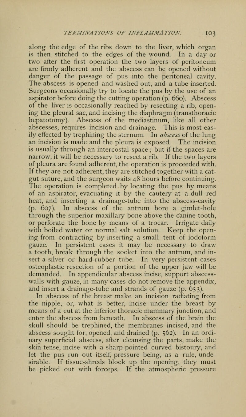 along the edge of the ribs down to the liver, which organ is then stitched to the edges of the wound. In a day or two after the first operation the two layers of peritoneum are firmly adherent and the abscess can be opened without danger of the passage of pus into the peritoneal cavity. The abscess is opened and washed out, and a tube inserted. Surgeons occasionally try to locate the pus by the use of an aspirator before doing the cutting operation (p. 660). Abscess of the liver is occasionally reached by resecting a rib, open- ing the pleural sac, and incising the diaphragm (transthoracic hepatotomy). Abscess of the mediastinum, like all other abscesses, requires incision and drainage. This is most eas- ily effected by trephining the sternum. In abscess of the lung an incision is made and the pleura is exposed. The incision is usually through an intercostal space; but if the spaces are narrow, it will be necessary to resect a rib. If the two layers of pleura are found adherent, the operation is proceeded with. If they are not adherent, they are stitched together with a cat- gut suture, and the surgeon waits 48 hours before continuing. The operation is completed by locating the pus by means of an aspirator, evacuating it by the cautery at a dull red heat, and inserting a drainage-tube into the abscess-cavity (p. 607). In abscess of the antrum bore a gimlet-hole through the superior maxillaiy bone above the canine tooth, or perforate the bone by means of a trocar. Irrigate daily with boiled water or normal salt solution. Keep the open- ing from contracting by inserting a small tent of iodoform gauze. In persistent cases it may be necessary to draw a tooth, break through the socket into the antrum, and in- sert a silver or hard-rubber tube. In very persistent cases osteoplastic resection of a portion of the upper jaw will be demanded. In appendicular abscess incise, support abscess- walls with gauze, in many cases do not remove the appendix, and insert a drainage-tube and strands of gauze (p. 653). In abscess of the breast make an incision radiating from the nipple, or, what is better, incise under the breast by means of a cut at the inferior thoracic mammary junction, and enter the abscess from beneath. In abscess of the brain the skull should be trephined, the membranes incised, and the abscess sought for, opened, and drained (p. 562). In an ordi- nary superficial abscess, after cleansing the parts, make the skin tense, incise with a sharp-pointed curved bistoury, and let the pus run out itself, pressure being, as a rule, unde- sirable. If tissue-shreds block up the opening, they must be picked out with forceps. If the atmospheric pressure