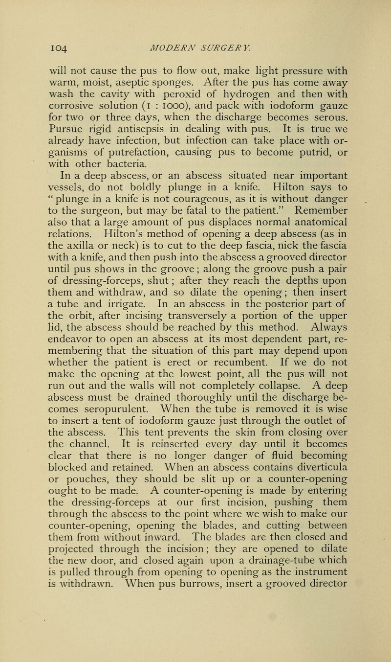 will not cause the pus to flow out, make light pressure with warm, moist, aseptic sponges. After the pus has come away wash the cavity with peroxid of hydrogen and then with corrosive solution (i : looo), and pack with iodoform gauze for two or three days, when the discharge becomes serous. Pursue rigid antisepsis in dealing with pus. It is true we already have infection, but infection can take place with or- ganisms of putrefaction, causing pus to become putrid, or with other bacteria. In a deep abscess, or an abscess situated near important vessels, do not boldly plunge in a knife. Hilton says to  plunge in a knife is not courageous, as it is without danger to the surgeon, but may be fatal to the patient. Remember also that a large amount of pus displaces normal anatomical relations. Hilton's method of opening a deep abscess (as in the axilla or neck) is to cut to the deep fascia, nick the fascia with a knife, and then push into the abscess a grooved director until pus shows in the groove; along the groove push a pair of dressing-forceps, shut; after they reach the depths upon them and withdraw, and so dilate the opening; then insert a tube and irrigate. In an abscess in the posterior part of the orbit, after incising transversely a portion of the upper lid, the abscess should be reached by this method. Always endeavor to open an abscess at its most dependent part, re- membering that the situation of this part may depend upon whether the patient is erect or recumbent. If we do not make the opening at the lowest point, all the pus will not run out and the walls will not completely collapse. A deep abscess must be drained thoroughly until the discharge be- comes seropurulent. When the tube is removed it is wise to insert a tent of iodoform gauze just through the outlet of the abscess. This tent prevents the skin from closing over the channel. It is reinserted every day until it becomes clear that there is no longer danger of fluid becoming blocked and retained. When an abscess contains diverticula or pouches, they should be slit up or a counter-opening ought to be made. A counter-opening is made by entering the dressing-forceps at our first incision, pushing them through the abscess to the point where we wish to make our counter-opening, opening the blades, and cutting between them from without inward. The blades are then closed and projected through the incision ; they are opened to dilate the new door, and closed again upon a drainage-tube which is pulled through from opening to opening as the instrument is withdrawn. When pus burrows, insert a grooved director