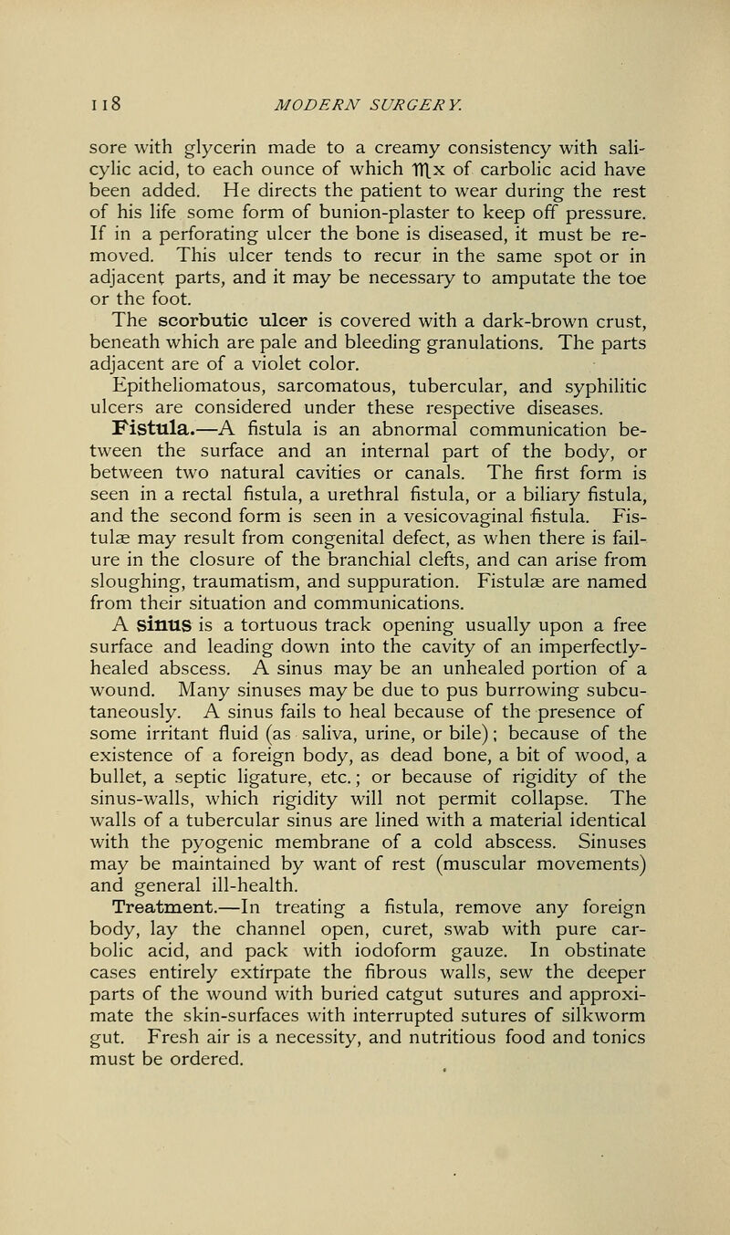 sore with glycerin made to a creamy consistency with sali- cylic acid, to each ounce of which TTLx of carbolic acid have been added. He directs the patient to wear during the rest of his life some form of bunion-plaster to keep off pressure. If in a perforating ulcer the bone is diseased, it must be re- moved. This ulcer tends to recur in the same spot or in adjacent parts, and it may be necessary to amputate the toe or the foot. The scorbutic ulcer is covered with a dark-brown crust, beneath which are pale and bleeding granulations. The parts adjacent are of a violet color. Epitheliomatous, sarcomatous, tubercular, and syphilitic ulcers are considered under these respective diseases. Fistula.—A fistula is an abnormal communication be- tween the surface and an internal part of the body, or between two natural cavities or canals. The first form is seen in a rectal fistula, a urethral fistula, or a biliary fistula, and the second form is seen in a vesicovaginal fistula. Fis- tulae may result from congenital defect, as when there is fail- ure in the closure of the branchial clefts, and can arise from sloughing, traumatism, and suppuration. Fistulae are named from their situation and communications. A sinus is a tortuous track opening usually upon a free surface and leading down into the cavity of an imperfectly- healed abscess. A sinus may be an unhealed portion of a wound. Many sinuses may be due to pus burrowing subcu- taneously. A sinus fails to heal because of the presence of some irritant fluid (as saliva, urine, or bile); because of the existence of a foreign body, as dead bone, a bit of wood, a bullet, a septic ligature, etc.; or because of rigidity of the sinus-walls, which rigidity will not permit collapse. The walls of a tubercular sinus are lined with a material identical with the pyogenic membrane of a cold abscess. Sinuses may be maintained by want of rest (muscular movements) and general ill-health. Treatment.—In treating a fistula, remove any foreign body, lay the channel open, curet, swab with pure car- bolic acid, and pack with iodoform gauze. In obstinate cases entirely extirpate the fibrous walls, sew the deeper parts of the wound with buried catgut sutures and approxi- mate the skin-surfaces with interrupted sutures of silkworm gut. Fresh air is a necessity, and nutritious food and tonics must be ordered.