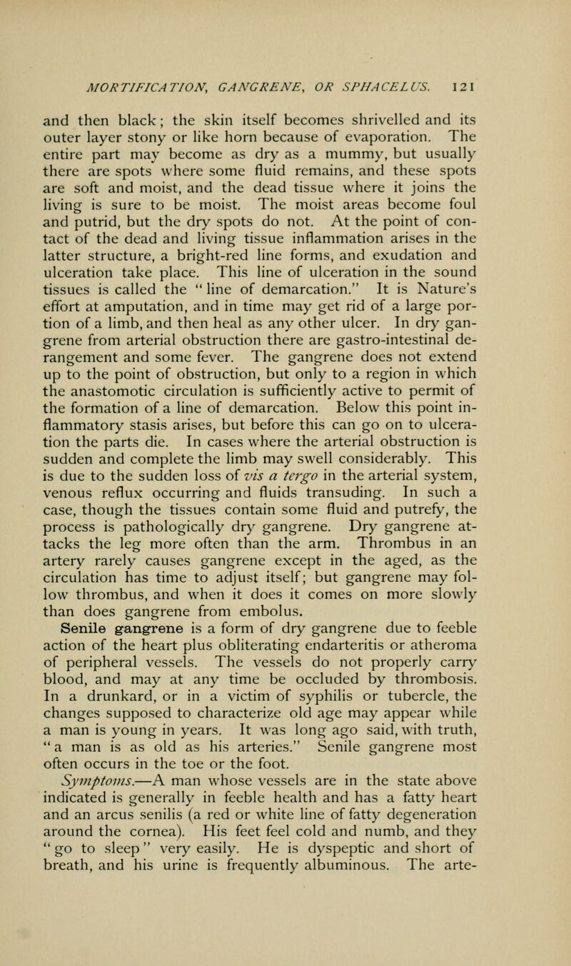 and then black; the skin itself becomes shrivelled and its outer layer stony or like horn because of evaporation. The entire part may become as dry as a mummy, but usually there are spots where some fluid remains, and these spots are soft and moist, and the dead tissue where it joins the living is sure to be moist. The moist areas become foul and putrid, but the dry spots do not. At the point of con- tact of the dead and living tissue inflammation arises in the latter structure, a bright-red line forms, and exudation and ulceration take place. This line of ulceration in the sound tissues is called the  line of demarcation. It is Nature's effort at amputation, and in time may get rid of a large por- tion of a limb, and then heal as any other ulcer. In dry gan- grene from arterial obstruction there are gastro-intestinal de- rangement and some fever. The gangrene does not extend up to the point of obstruction, but only to a region in which the anastomotic circulation is sufficiently active to permit of the formation of a line of demarcation. Below this point in- flammatory stasis arises, but before this can go on to ulcera- tion the parts die. In cases where the arterial obstruction is sudden and complete the limb may swell considerably. This is due to the sudden loss of vis a tcrgo in the arterial system, venous reflux occurring and fluids transuding. In such a case, though the tissues contain some fluid and putrefy, the process is pathologically dry gangrene. Dry gangrene at- tacks the leg more often than the arm. Thrombus in an artery rarely causes gangrene except in the aged, as the circulation has time to adjust itself; but gangrene may fol- low thrombus, and when it does it comes on more slowly than does gangrene from embolus. Senile gangrene is a form of dry gangrene due to feeble action of the heart plus obliterating endarteritis or atheroma of peripheral vessels. The vessels do not properly carry blood, and may at any time be occluded by thrombosis. In a drunkard, or in a victim of syphilis or tubercle, the changes supposed to characterize old age may appear while a man is young in years. It was long ago said, with truth,  a man is as old as his arteries. Senile gangrene most often occurs in the toe or the foot. Symptoms.—A man whose vessels are in the state above indicated is generally in feeble health and has a fatty heart and an arcus senilis (a red or white line of fatty degeneration around the cornea). His feet feel cold and numb, and they  go to sleep very easily. He is dyspeptic and short of breath, and his urine is frequently albuminous. The arte-