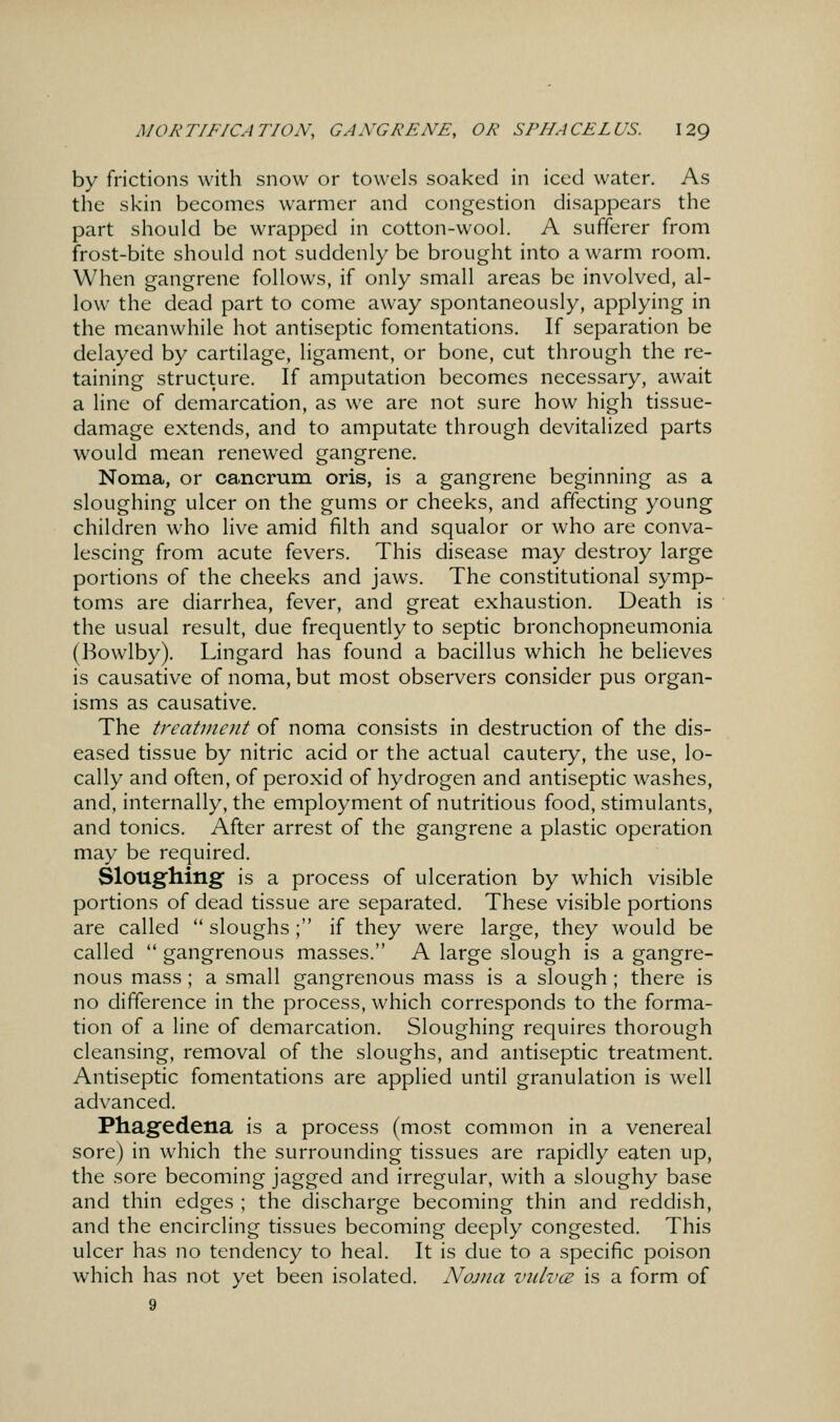 by frictions with snow or towels soaked in iced water. As the skin becomes warmer and congestion disappears the part should be wrapped in cotton-wool. A sufferer from frost-bite should not suddenly be brought into a warm room. When gangrene follows, if only small areas be involved, al- low the dead part to come away spontaneously, applying in the meanwhile hot antiseptic fomentations. If separation be delayed by cartilage, ligament, or bone, cut through the re- taining structure. If amputation becomes necessary, await a line of demarcation, as we are not sure how high tissue- damage extends, and to amputate through devitalized parts would mean renewed gangrene. Noma, or cancrum oris, is a gangrene beginning as a sloughing ulcer on the gums or cheeks, and affecting young children who live amid filth and squalor or who are conva- lescing from acute fevers. This disease may destroy large portions of the cheeks and jaws. The constitutional symp- toms are diarrhea, fever, and great exhaustion. Death is the usual result, due frequently to septic bronchopneumonia (Bowlby). Lingard has found a bacillus which he believes is causative of noma, but most observers consider pus organ- isms as causative. The treaUncnt of noma consists in destruction of the dis- eased tissue by nitric acid or the actual cautery, the use, lo- cally and often, of peroxid of hydrogen and antiseptic washes, and, internally, the employment of nutritious food, stimulants, and tonics. After arrest of the gangrene a plastic operation may be required. Sloughing is a process of ulceration by which visible portions of dead tissue are separated. These visible portions are called  sloughs; if they were large, they would be called  gangrenous masses. A large slough is a gangre- nous mass; a small gangrenous mass is a slough ; there is no difference in the process, which corresponds to the forma- tion of a line of demarcation. Sloughing requires thorough cleansing, removal of the sloughs, and antiseptic treatment. Antiseptic fomentations are applied until granulation is well advanced. Phagedena is a process (most common in a venereal sore) in which the surrounding tissues are rapidly eaten up, the sore becoming jagged and irregular, with a sloughy base and thin edges ; the discharge becoming thin and reddish, and the encircling tissues becoming deeply congested. This ulcer has no tendency to heal. It is due to a specific poison which has not yet been isolated. Nojua viilvcs is a form of 9