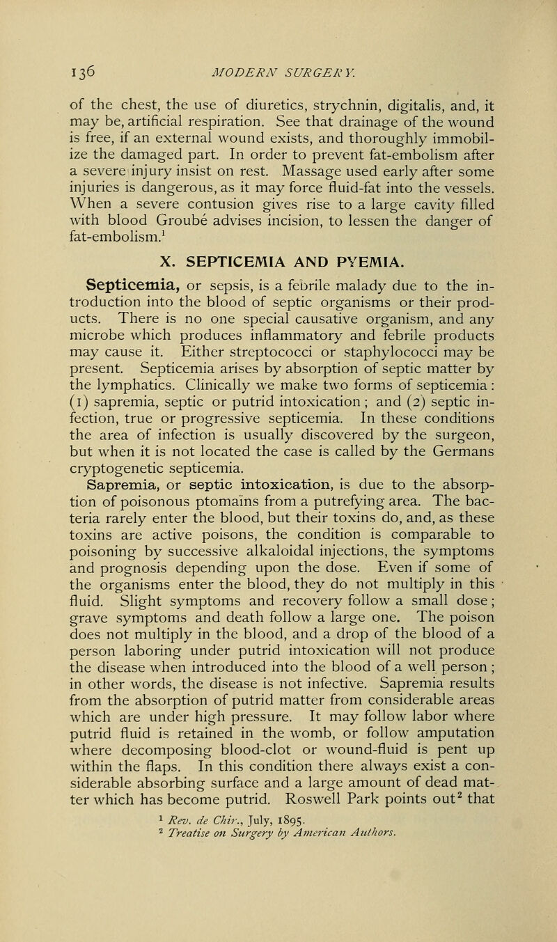 of the chest, the use of diuretics, strychnin, digitalis, and, it may be, artificial respiration. See that drainage of the wound is free, if an external wound exists, and thoroughly immobil- ize the damaged part. In order to prevent fat-embolism after a severe injury insist on rest. Massage used early after some injuries is dangerous, as it may force fluid-fat into the vessels. When a severe contusion gives rise to a large cavity filled with blood Groube advises incision, to lessen the danger of fat-embolism.' X. SEPTICEMIA AND PYEMIA. Septicemia, or sepsis, is a febrile malady due to the in- troduction into the blood of septic organisms or their prod- ucts. There is no one special causative organism, and any microbe which produces inflammatory and febrile products may cause it. Either streptococci or staphylococci may be present. Septicemia arises by absorption of septic matter by the lymphatics. CHnically we make two forms of septicemia : (i) sapremia, septic or putrid intoxication ; and (2) septic in- fection, true or progressive septicemia. In these conditions the area of infection is usually discovered by the surgeon, but when it is not located the case is called by the Germans cryptogenetic septicemia. Sapremia, or septic intoxication, is due to the absorp- tion of poisonous ptoma'ins from a putrefying area. The bac- teria rarely enter the blood, but their toxins do, and, as these toxins are active poisons, the condition is comparable to poisoning by successive alkaloidal injections, the symptoms and prognosis depending upon the dose. Even if some of the organisms enter the blood, they do not multiply in this fluid. Slight symptoms and recovery follow a small dose; grave symptoms and death follow a large one. The poison does not multiply in the blood, and a drop of the blood of a person laboring under putrid intoxication will not produce the disease when introduced into the blood of a well person ; in other words, the disease is not infective. Sapremia results from the absorption of putrid matter from considerable areas which are under high pressure. It may follow labor where putrid fluid is retained in the womb, or follow amputation where decomposing blood-clot or wound-fluid is pent up within the flaps. In this condition there always exist a con- siderable absorbing surface and a large amount of dead mat- ter which has become putrid. Roswell Park points out^ that 1 Rev. de Chir., July, 1895. ^ Treatise on Surgery by Avierican Authors.
