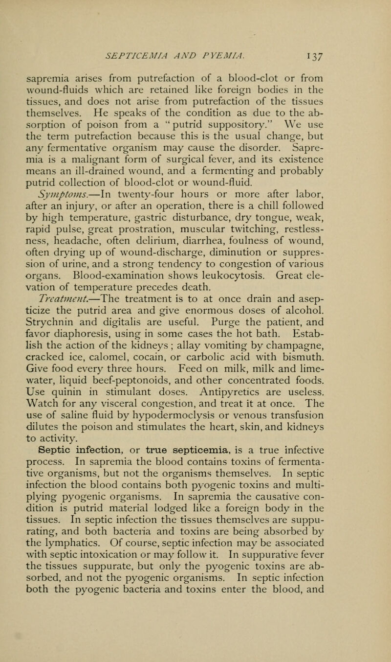 saprcmia arises from putrefaction of a blood-clot or from wound-fluids which are retained like foreign bodies in the tissues, and does not arise from putrefaction of the tissues themselves. He speaks of the condition as due to the ab- sorption of poison from a  putrid suppository. We use the term putrefaction because this is the usual change, but any fermentative organism may cause the disorder. Sapre- mia is a malignant form of surgical fever, and its existence means an ill-drained wound, and a fermenting and probably putrid collection of blood-clot or wound-fluid. Symptovis.—In twenty-four hours or more after labor, after an injury, or after an operation, there is a chill followed by high temperature, gastric disturbance, dry tongue, weak, rapid pulse, great prostration, muscular twitching, restless- ness, headache, often delirium, diarrhea, foulness of wound, often drying up of wound-discharge, diminution or suppres- sion of urine, and a strong tendency to congestion of various organs. Blood-examination shows leukocytosis. Great ele- vation of temperature precedes death. Trcat7nent.—The treatment is to at once drain and asep- ticize the putrid area and give enormous doses of alcohol. Strychnin and digitalis are useful. Purge the patient, and favor diaphoresis, using in some cases the hot bath. Estab- lish the action of the kidneys ; allay vomiting by champagne, cracked ice, calomel, cocain, or carbolic acid with bismuth. Give food every three hours. Feed on milk, milk and lime- water, liquid beef-peptonoids, and other concentrated foods. Use quinin in stimulant doses. Antipyretics are useless. Watch for any visceral congestion, and treat it at once. The use of saline fluid by hypodermoclysis or venous transfusion dilutes the poison and stimulates the heart, skin, and kidneys to activity. Septic infection, or true septicemia, is a true infective process. In sapremia the blood contains toxins of fermenta- tive organisms, but not the organisms themselves. In septic infection the blood contains both pyogenic toxins and multi- plying pyogenic organisms. In sapremia the causative con- dition is putrid material lodged like a foreign body in the tissues. In septic infection the tissues themselves are suppu- rating, and both bacteria and toxins are being absorbed by the lymphatics. Of course, septic infection may be associated with septic intoxication or may follow it. In suppurative fever the tissues suppurate, but only the pyogenic toxins are ab- sorbed, and not the pyogenic organisms. In septic infection both the pyogenic bacteria and toxins enter the blood, and