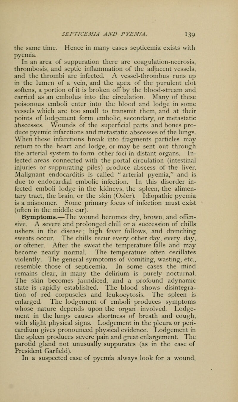 the same time. Hence in many cases septicemia exists with pyemia. In an area of suppuration there are coagulation-necrosis, thrombosis, and septic inflammation of the adjacent vessels, and the thrombi are infected. A vessel-thrombus runs up in the lumen of a vein, and the apex of the purulent clot softens, a portion of it is broken off by the blood-stream and carried as an embolus into the circulation. Many of these poisonous emboli enter into the blood and lodge in some vessels which are too small to transmit them, and at their points of lodgement form embolic, secondary, or metastatic abscesses. Wounds of the superficial parts and bones pro- duce pyemic infarctions and metastatic abscesses of the lungs. When these infarctions break into fragments particles may return to the heart and lodge, or may be sent out through the arterial system to form other foci in distant organs. In- fected areas connected with the portal circulation (intestinal injuries or suppurating piles) produce abscess of the liv^er. Malignant endocarditis is called  arterial pyemia, and is due to endocardial embolic infection. In this disorder in- fected emboli lodge in the kidneys, the spleen, the alimen- tar}' tract, the brain, or the skin (Osier). Idiopathic pyemia is a misnomer. Some primar}- focus of infection must exist (often in the middle ear). Symptoms.—The wound becomes dr>', brown, and offen- sive. A severe and prolonged chill or a succession of chills ushers in the disease; high fev^er follows, and drenching sweats occur. The chills recur every other day, every day, or oftener. After the sweat the temperature falls and may become nearly normal. The temperature often oscillates violently. The general symptoms of vomiting, wasting, etc., resemble those of septicemia. In some cases the mind remains clear, in many the delirium is purely nocturnal. The skin becomes jaundiced, and a profound adynamic state is rapidly established. The blood shows disintegra- tion of red corpuscles and leukocytosis. The spleen is enlarged. The lodgement of emboli produces symptoms whose nature depends upon the organ involved. Lodge- ment in the lungs causes shortness of breath and cough, with slight physical signs. Lodgement in the pleura or peri- cardium gives pronounced physical evidence. Lodgement in the spleen produces severe pain and great enlargement. The parotid gland not unusually suppurates (as in the case of President Garfield). In a suspected case of pyemia always look for a wound,