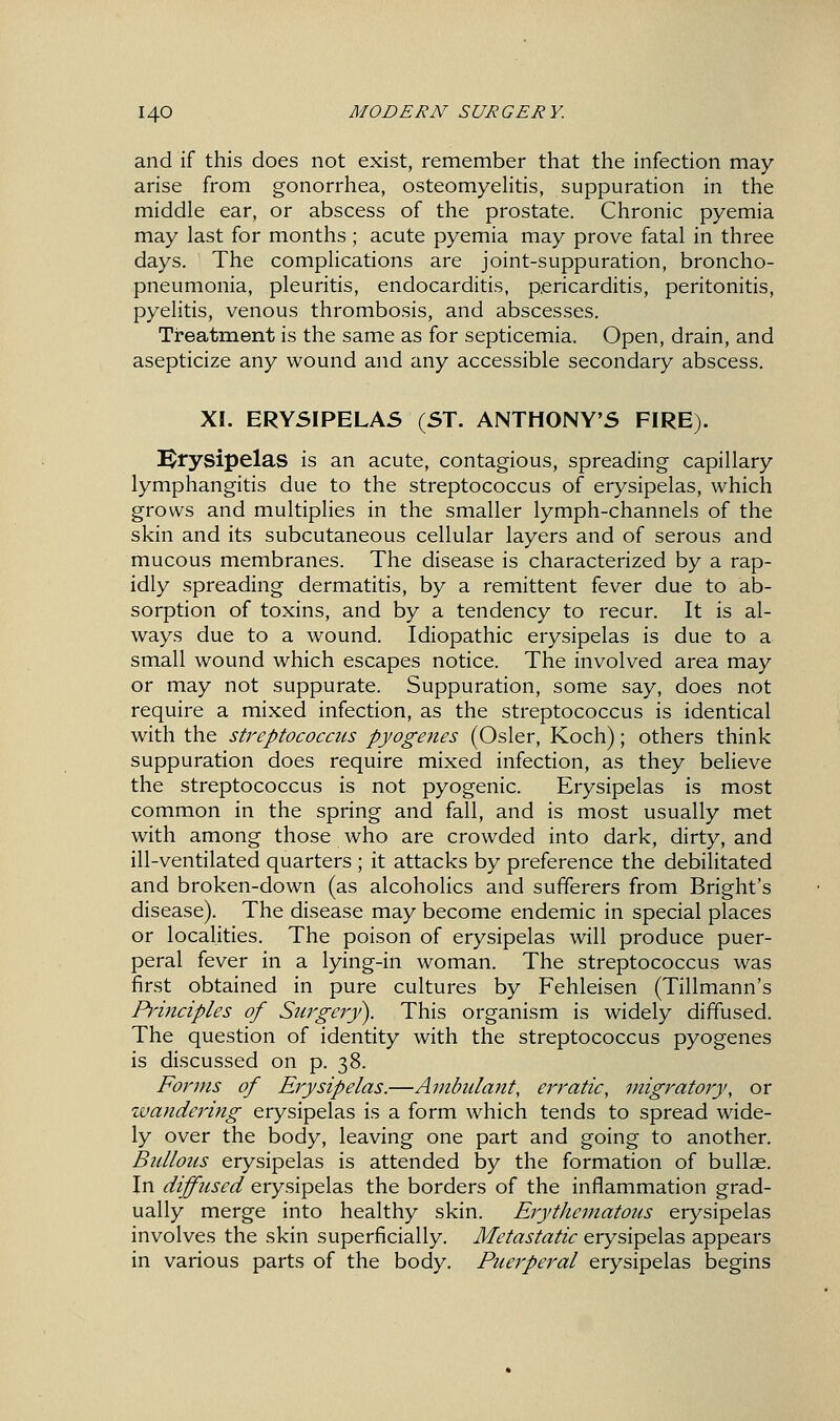 and if this does not exist, remember that the infection may arise from gonorrhea, osteomyehtis, suppuration in the middle ear, or abscess of the prostate. Chronic pyemia may last for months; acute pyemia may prove fatal in three days. The complications are joint-suppuration, broncho- pneumonia, pleuritis, endocarditis, pericarditis, peritonitis, pyelitis, venous thrombosis, and abscesses. Treatment is the same as for septicemia. Open, drain, and asepticize any wound and any accessible secondary abscess. XI. ERYSIPELAS (ST. ANTHONY'S FIRE). il^rysipelas is an acute, contagious, spreading capillary lymphangitis due to the streptococcus of erysipelas, which grows and multiplies in the smaller lymph-channels of the skin and its subcutaneous cellular layers and of serous and mucous membranes. The disease is characterized by a rap- idly spreading dermatitis, by a remittent fever due to ab- sorption of toxins, and by a tendency to recur. It is al- ways due to a wound. Idiopathic erysipelas is due to a small wound which escapes notice. The involved area may or may not suppurate. Suppuration, some say, does not require a mixed infection, as the streptococcus is identical with the streptococcus pyogenes (Osier, Koch); others think suppuration does require mixed infection, as they believe the streptococcus is not pyogenic. Erysipelas is most common in the spring and fall, and is most usually met with among those who are crowded into dark, dirty, and ill-ventilated quarters ; it attacks by preference the debilitated and broken-down (as alcoholics and sufferers from Bright's disease). The disease may become endemic in special places or localities. The poison of erysipelas will produce puer- peral fever in a lying-in woman. The streptococcus was first obtained in pure cultures by Fehleisen (Tillmann's Principles of Surgery). This organism is widely diffused. The question of identity with the streptococcus pyogenes is discussed on p. 38. Forms of Erysipelas.—Ambulant, erratic, migratory, or wandering erysipelas is a form which tends to spread wide- ly over the body, leaving one part and going to another. Bidlous erysipelas is attended by the formation of bullae. In diffused erysipelas the borders of the inflammation grad- ually merge into healthy skin. Erythematous erysipelas involves the skin superficially. Metastatic erysipelas appears in various parts of the body. Puerperal erysipelas begins