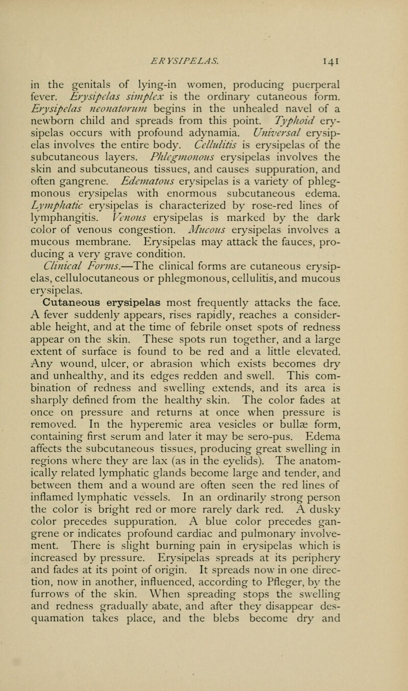 in the genitals of lying-in women, producing puerperal fever. Eiysipclas simplex is the ordinary cutaneous form. Erysipelas ncotiatoruvi begins in the unhealed navel of a newborn child and spreads from this point. Typhoid er\'- sipelas occurs with profound adynamia. Universal er>'sip- elas involves the entire body. Cellulitis is erysipelas of the subcutaneous layers. PJilegmonoiis erysipelas involves the skin and subcutaneous tissues, and causes suppuration, and often gangrene. Edematous erysipelas is a variety of phleg- monous erysipelas with enormous subcutaneous edema. LympJiatic erysipelas is characterized by rose-red lines of lymphangitis. Venous erysipelas is marked by the dark color of venous congestion. Mucous erysipelas involves a mucous membrane. Erysipelas may attack the fauces, pro- ducing a very grave condition. Clinical Forms.—The clinical forms are cutaneous er\'sip- elas, cellulocutaneous or phlegmonous, cellulitis, and mucous erysipelas. Cutaneous erysipelas most frequently attacks the face. A fever suddenly appears, rises rapidly, reaches a consider- able height, and at the time of febrile onset spots of redness appear on the skin. These spots run together, and a large extent of surface is found to be red and a little elevated. Any wound, ulcer, or abrasion which exists becomes dry and unhealthy, and its edges redden and swell. This com- bination of redness and swelling extends, and its area is sharply defined from the healthy skin. The color fades at once on pressure and returns at once when pressure is removed. In the hyperemic area vesicles or bullae form, containing first serum and later it may be sero-pus. Edema affects the subcutaneous tissues, producing great swelling in regions where they are lax (as in the eyelids). The anatom- ically related lymphatic glands become large and tender, and between them and a wound are often seen the red lines of inflamed lymphatic vessels. In an ordinarily strong person the color is bright red or more rarely dark red. A dusky color precedes suppuration. A blue color precedes gan- grene or indicates profound cardiac and pulmonar}' involve- ment. There is slight burning pain in er)'sipelas which is increased by pressure. Erysipelas spreads at its periphery and fades at its point of origin. It spreads now in one direc- tion, now in another, influenced, according to Pfleger, by the furrows of the skin. When spreading stops the swelling and redness gradually abate, and after they disappear des- quamation takes place, and the blebs become dry and