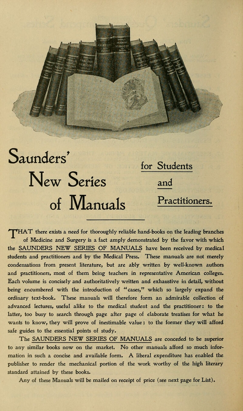 Saunders' x c. j . lof Jtudents New Series and of Manuals P»-actitioners. 'T'HAT there exists a need for thoroughly reliable hand-books on the leading branches of Medicine and Surgery is a fact amply demonstrated by the favor with which the SAUNDERS NE^ SERIES OF MANUALS have been received by medical students and practitioners and by the Medical Press. These manuals are not merely condensations from present literature, but are ably written by well-known authors and practitioners, most of them being teachers in representative American colleges. Each volume is concisely and authoritatively written and exhaustive in detail, without being encumbered w^ith the introduction of **cases,*^ which so largely expand the ordinary text-book. These manuals will therefore form an admirable collection of advanced lectures, useful alike to the medical student and the practitioner: to the latter, too busy to search through page after page of elaborate treatises for w^hat he w^ants to know, they will prove of inestimable value; to the former they will afford safe guides to the essential points of study. The SAUNDERS NEW SERIES OF MANUALS are conceded to be superior to any similar books now^ on the market. No other manuals afford so much infor- mation in such a concise and available form. A liberal expenditure has enabled the publisher to render the mechanical portion of the work w^orthy of the high literary standard attained by these books. Any of these Manuals will be mailed on receipt of price (see next page for List).