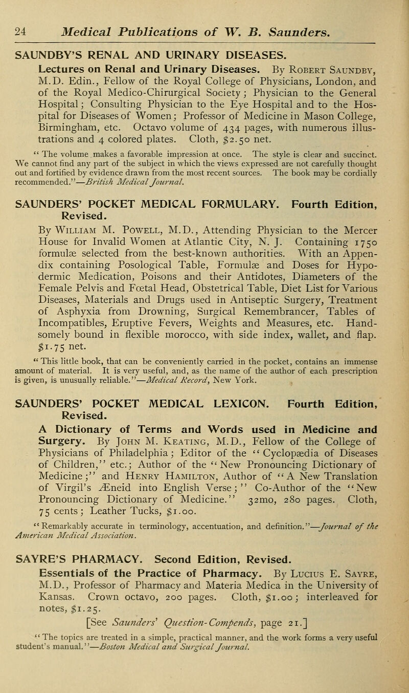 SAUNDBY'S RENAL AND URINARY DISEASES. Lectures on Renal and Urinary Diseases. By Robert Saundbv, M.D. Edin., Fellow of the Royal College of Physicians, London, and of the Royal Medico-Chirurgical Society; Physician to the General Hospital; Consulting Physician to the Eye Hospital and to the Hos- pital for Diseases of Women; Professor of Medicine in Mason College, Birmingham, etc. Octavo volume of 434 pages, with numerous illus- trations and 4 colored plates. Cloth, $2.50 net.  The volume makes a favorable impression at once. The style is clear and succinct. We cannot find any part of the subject in which the views expressed are not carefully thought out and fortified by evidence drawn from the most recent sources. The book may be cordially recommended.''—British Medical Journal. SAUNDERS' POCKET MEDICAL FORMULARY. Fourth Edition, Revised. By William M. Powell, M.D., Attending Physician to the Mercer House for Invalid Women at Atlantic City, N. J. Containing 1750 formulae selected from the best-known authorities. With an Appen- dix containing Posological Table, Formulae and Doses for Hypo- dermic Medication, Poisons and their Antidotes, Diameters of the Female Pelvis and Foetal Head, Obstetrical Table, Diet List for Various Diseases, Materials and Drugs used in Antiseptic Surgery, Treatment of Asphyxia from Drowning, Surgical Remembrancer, Tables of Incompatibles, Eruptive Fevers, Weights and Measures, etc. Hand- somely bound in flexible morocco, with side index, wallet, and flap. ^1.75 net.  This little book, that can be conveniently carried in the pocket, contains an immense amount of material. It is very useful, and, as the name of the author of each prescription is given, is unusually reliable.—Medical Record, New York. SAUNDERS' POCKET MEDICAL LEXICON. Fourth Edition, Revised. A Dictionary of Terms and Words used in Medicine and Surgery. By John M. Keating, M.D., Fellow of the College of Physicians of Philadelphia; Editor of the Cyclopaedia of Diseases of Children, etc.; Author of the New Pronouncing Dictionary of Medicine; and Henry Hamilton, Author of A New Translation of Virgil's ^neid into English Verse; Co-Author of the New Pronouncing Dictionary of Medicine. 32mo, 280 pages. Cloth, 75 cents; Leather Tucks, $1.00.  Remarkably accurate in terminology, accentuation, and definition.—Jourtial of the American Medical Association. SAYRE'S PHARMACY. Second Edition, Revised. Essentials of the Practice of Pharmacy. By Lucius E. Sayre, M.D., Professor of Pharmacy and Materia Medica in the University of Kansas. Crown octavo, 200 pages. Cloth, $1.00; interleaved for notes, $1.25. [See Saundei's' Question-Co7npends, page 21.] '' The topics are treated in a simple, practical manner, and the work forms a very useful student's manual.—Boston Medical and Surgical Journal.