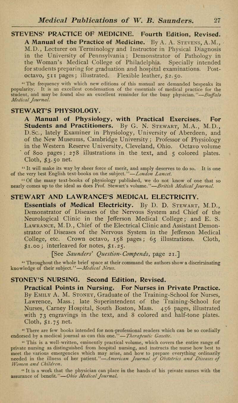 STEVENS' PRACTICE OF MEDICINE. Fourth Edition, Revised. A Manual of the Practice of Medicine. By A. A. Stevens, A.M., M.D., Lecturer on Terminology and Instructor in Physical Diagnosis in the University of Pennsylvania; Demonstrator of Pathology in the Woman's Medical College of Philadelphia. S{)ecially intended for students preparing for graduation and hospital examinations. Post- octavo, 511 pages; illustrated. Flexible leather, $2.50.  The frequency with which new editions of this manual are demanded bespeaks its popularity. It is an excellent condensation of the essentials of medical practice for the student, and may be found also an excellent reminder for the busy physician.—Buffalo Medical Journal. STEWART'S PHYSIOLOGY. A Manual of Physiology, with Practical Exercises. For Students and Practitioners. By G. N. Stewart^ M.A., M.D., D.Sc, lately Examiner in Physiology, University of Aberdeen, and of the New Museums, Cambridge University; Professor of Physiology in the Western Reserve University, Cleveland, Ohio. Octavo volume of 800 pages; 278 illustrations in the text, and 5 colored plates. Cloth, $3.50 net.  It will make its way by sheer force of merit, and amply deserves to do so. It is one of the very best English text-books on the subject.—London Lancet. '' Of the many text-books of physiology published, we do not know of one that so nearly comes up to the ideal as does Prof. Stewart's volume.—British MedicalJourtial. STEWART AND LAWRANCE'S MEDICAL ELECTRICITY. Essentials of Medical Electricity. By D. D. Stewart, M.D., Demonstrator of Diseases of the Nervous System and Chief of the Neurological Clinic in the Jefferson Medical College; and E. S. Lawrance, M.D., Chief of the Electrical Clinic and Assistant Demon- strator of Diseases of the Nervous System in the Jefferson Medical College, etc. Crown octavo, 158 pages; 65 illustrations. Cloth, $1.00; interleaved for notes, $1.25. [See Saunders^ Question-Compends, page 21.]  Throughout the whole brief space at their command the authors show a discrininating knowledge of their subject.—Medical News. STONEY'S NURSING. Second Edition, Revised. Practical Points in Nursing. For Nurses in Private Practice. By Emily A. M. Stoney, Graduate of the Training-School for Nurses, Lawrence, Mass.; late Superintendent of the Training-School for Nurses, Carney Hospital, South Boston, Mass. 456 pages, illustrated with 73 engravings in the text, and 8 colored and half-tone plates. Cloth, $1.75 net.  There are few books intended for non-professional readers which can be so cordially endorsed by a medical journal as can this one.—T/ierapeutic Gazette.  This is a well-WTitten, eminently practical volume, which covers the entire range of private nursing as distinguished from hospital nursing, and instructs the nurse how best to meet the various emergencies which may arise, and how to prepare everything ordinarily needed in the illness of her patient.—American Journal of Obstetrics and Diseases of Women and Children.  It is a work that the physician can place in the hands of his private nurses with the assurance of benefit.—Ohio MedicalJoternal.
