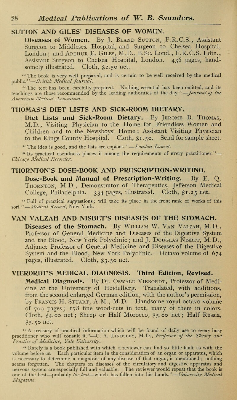 SUTTON AND GILES' DISEASES OF WOMEN. Diseases of Women. By J. Bland Sutton, F.R.C.S., Assistant Surgeon to Middlesex Hospital, and Surgeon to Chelsea Hospital, London; and Arthur E. Giles, M.D., B.Sc. Lond., F.R.C.S. Edin., Assistant Surgeon to Chelsea Hospital, London. 436 pages, hand- somely illustrated. Cloth, $2.50 net. •' The book is very well prepared, and is certain to be well received by the medical public.''—British Medical Journal. The text has been carefully prepared. Nothing essential has been omitted, and its teachings are those recommended by the leading authorities of the day.—Journal of the American Medical Association. THOMAS'S DIET LISTS AND SICK=ROOM DIETARY. Diet Lists and Sick=Room Dietary. By Jerome B. Thomas, M.D., Visiting Physician to the Home for Friendless Women and Children and to the Newsboys' Home ; Assistant Visiting Physician to the Kings County Hospital. Cloth, ^1.50. Send for sample sheet.  The idea is good, and the lists are copious.—London Lancet. Its practical usefulness places it among the requirements of every practitioner.— Chicago Medical Recorder. THORNTON'S DOSE=BOOK AND PRESCRIPTION=WRITINQ. Dose=Book and Manual of Prescription=Writing. By E. Q. Thornton, M.D., Demonstrator of Therapeutics, Jefferson Medical College, Philadelphia. 334 pages, illustrated. Cloth, ^1.25 net. Full of practical suggestions; will take its place in the front rank of works of this sort.—Medical Record, New York. VAN VALZAH AND NISBET'S DISEASES OF THE STOMACH. Diseases of the Stomach. By William W. Van Valzah, M.D., Professor of General Medicine and Diseases of the Digestive System and the Blood, New York Polyclinic; and J. Douglas Nisbet, M.D., Adjunct Professor of General Medicine and Diseases of the Digestive System and the Blood, New York Polyclinic. Octavo volume of 674 pages, illustrated. Cloth, ^3.50 net. VIERORDT'S MEDICAL DIAGNOSIS. Third Edition, Revised. Medical Diagnosis. By Dr. Oswald Vierordt, Professor of Medi- cine at the University of Heidelberg. Translated, with additions, from the second enlarged German edition, with the author's permission, by Francis H. Stuart, A.M., M.D. Handsome royal octavo volume of 700 pages; 178 fine wood-cuts in text, many of them in colors. Cloth, ^4.00 net; Sheep or Half Morocco, $5.00 net; Half Russia, ^5.50 net.  A treasury of practical information which will be found of daily use to every busy practitioner who will consult it.—C. A. Lindsley, M.D., Professor of the Theory and Practice of Medicine, Yale University.  Rarely is a book published with which a reviewer can find so little fault as with the volume before us. Each particular item in the consideration of an organ or apparatus, which is necessary to determine a diagnosis of any disease of that organ, is mentioned; nothing seems forgotten. The chapters on diseases of the circulatory and digestive apparatus and nervous system are especially full and valuable. The reviewer would repeat that the book is one of the best—probably the best—which has fallen into his hands.—University Medical Magazine.