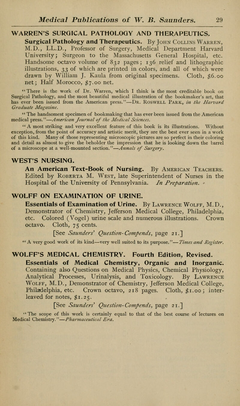 WARREN'S SURGICAL PATHOLOGY AND THERAPEUTICS. Surgical Pathology and Therapeutics. By John Collins Warren, M.D., LL.D., Professor of Surgery, Medical Department Harvard University; Surgeon to the Massachusetts General Hospital, etc. Handsome octavo volume of 832 pages; 136 relief and lithographic illustrations, 33 of which are printed in colors, and all of which were drawn by William J. Kaula from original specimens. Cloth, ^6.00 net; Half Morocco, $7.00 net. There is the work of Dr. Warren, which I think is the most creditable book on Surgical Pathology, and the most beautiful medical illustration of the bookmaker's art, that has ever been issued from the American press.—Dr. Roswell Park, in the Harvard Graduate Magazine.  The handsomest specimen of bookmaking that has ever been issued from the American medical press.—American Journal of the Medical Scietices.  A most striking and very excellent feature of this book is its illustrations. Without exception, from the point of accuracy and artistic merit, they are the best ever seen in a work of this kind. Many of those representing microscopic pictures are so perfect in their coloring and detail as almost to give the beholder the impression that he is looking down the barrel of a microscope at a well-mounted section.—Annals of Surgery. WEST'S NURSING. An American Text=Book of Nursing. By American Teachers. Edited by Roberta M. West, late Superintendent of Nurses in the Hospital of the University of Pennsylvania. In Preparation. • WOLFF ON EXAMINATION OF URINE. Essentials of Examination of Urine. By Lawrence Wolff, M.D., Demonstrator of Chemistry, Jefferson Medical College, Philadelphia, etc. Colored (Vogel) urine scale and numerous illustrations. Crown octavo. Cloth, 75 cents. [See Sau7iders'' Question-Compends, page 21.]  A very good work of its kind—very well suited to its purpose.—Times and Register. WOLFF'S MEDICAL CHEMISTRY. Fourth Edition, Revised. Essentials of Medical Chemistry, Organic and Inorganic. Containing also Questions on Medical Physics, Chemical Physiology, Analytical Processes, Urinalysis, and Toxicology. By Lawrence Wolff, M.D., Demonstrator of Chemistry, Jefferson Medical College, Philadelphia, etc. Crown octavo, 218 pages. Cloth, ^i.oo; inter- leaved for notes, $1.25. [See Saunders' Question-Compends, page 21.] '' The scope of this work is certainly equal to that of the best course of lectures on Medical Chemistry.—Pharmaceutical Era.