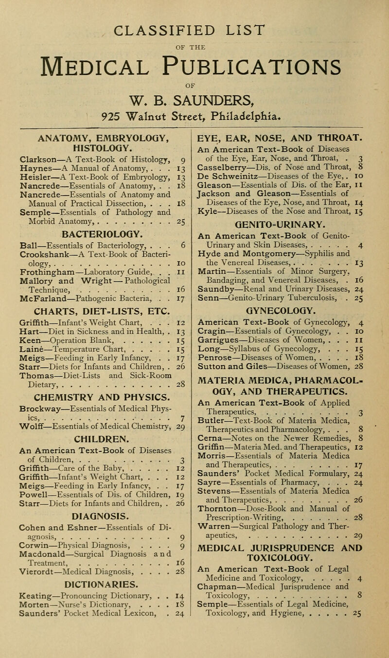 CLASSIFIED LIST Medical Publications W. B. SAUNDERS, 925 Walnut Street, Philadelphia. ANATOMY, EMBRYOLOQY, HISTOLOGY. Clarkson—A Text-Book of Histology, 9 Haynes—A Manual of Anatomy, . . . 13 Heisler—A Text-Book of Embryology, 13 Nancrede—Essentials of Anatomy, . . 18 Nancrede—Essentials of Anatomy and Manual of Practical Dissection, . . . 18 Semple—Essentials of Pathology and Morbid Anatomy, 25 BACTERIOLOGY. Ball—Essentials of Bacteriology, ... 6 Crookshank—A Text-Book of Bacteri- ology, 10 Frothingham—Laboratory Guide, . . II Mallory and Wright — Pathological Technique, 16 McFarland—Pathogenic Bacteria, . . 17 CHARTS, DIET=LISTS, ETC. Griffith—Infant's Weight Chart, ... 12 Hart—Diet in Sickness and in Health, . 13 Keen—Operation Blank, 15 Laine—Temperature Chart, 15 Meigs—Feeding in Early Infancy, . .17 Starr—Diets for Infants and Children, . 26 Thomas—Diet-Lists and Sick-Room Dietary, 28 CHEMISTRY AND PHYSICS. Brockway—Essentials of Medical Phys- ics, 7 Wolff—Essentials of Medical Chemistry, 29 CHILDREN. An American Text-Book of Diseases of Children, 3 Griffith—Care of the Baby, 12 Griffith—Infant's Weight Chart, ... 12 Meigs—Feeding in Early Infancy, . . 17 Powell—Essentials of Dis. of Children, 19 Starr—Diets for Infants and Children, . 26 DIAGNOSIS. Cohen and Eshner—Essentials of Di- agnosis, 9 Corwin—Physical Diagnosis, .... 9 Macdonald—Surgical Diagnosis and Treatment, 16 Vierordt—Medical Diagnosis, .... 28 DICTIONARIES. Keating—Pronouncing Dictionary, . . 14 Morten—-Nurse's Dictionary, .... 18 Saunders' Pocket Medical Lexicon, . 24 EYE, EAR, NOSE, AND THROAT. An American Text-Book of Diseases of the Eye, Ear, Nose, and Throat, . 3 Casselberry—Dis. of Nose and Throat, 8 De Schweinitz—Diseases of the Eye,. 10 Gleason—Essentials of Dis. of the Ear, il Jackson and Gleason—Essentials of Diseases of the Eye, Nose, and Throat, 14 Kyle—Diseases of the Nose and Throat, 15 GENITO=URINARY. An American Text-Book of Genito- urinary and Skin Diseases, 4 Hyde and Montgomery—Syphilis and the Venereal Diseases, ....... 13 Martin—Essentials of Minor Surgery, Bandaging, and Venereal Diseases, . 16 Saundby—Renal and Urinary Diseases, 24 Senn—Genito-Urinary Tuberculosis, . 25 GYNECOLOGY, American Text-Book of Gynecology, 4 Cragin—Essentials of Gynecology, . . 10 Garrigues—Diseases of Women, ... II Long—Syllabus of Gynecology, ... 15 Penrose—Diseases of Women, .... 18 Sutton and Giles—Diseases of Women, 28 MATERIA MEDICA, PHARMACOL- OGY, AND THERAPEUTICS. An American Text-Book of Applied Therapeutics, 3 Butler—Text-Book of Materia Medica, Therapeutics and Pharmacology, ... 8 Cerna—Notes on the Newer Remedies, 8 Griffin—Materia Med. and Therapeutics, 12 Morris—Essentials of Materia Medica and Therapeutics, 17 Saunders' Pocket Medical Formulary, 24 Sayre—Essentials of Pharmacy, ... 24 Stevens—Essentials of Materia Medica and Therapeutics, 26 Thornton—Dose-Book and Manual of Prescription-Writing, 28 Warren—Surgical Pathology and Ther- apeutics, 29 MEDICAL JURISPRUDENCE AND TOXICOLOGY. An American Text-Book of Legal Medicine and Toxicology, 4 Chapman—Medical Jurisprudence and Toxicology, 8 Semple—Essentials of Legal Medicine, Toxicology, and Hygiene, 25