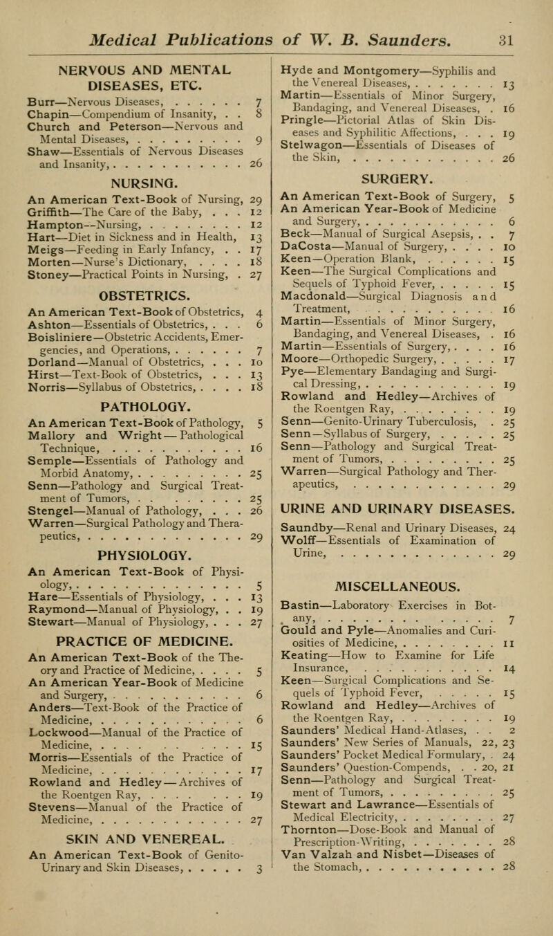 NERVOUS AND MENTAL DISEASES, ETC. Burr—Nervous Diseases, 7 Chapin—Compendium of Insanity, . . 8 Church and Peterson—Nervous and Mental Diseases, 9 Shaw—Essentials of Nervous Diseases and Insanity, 26 NURSING. An American Text-Book of Nursing, 29 Griffith—The Care of the Baby, , . . 12 Hampton—Nursing, 12 Hart—Diet in Sickness and in Health, I3 Meigs—Feeding in Early Infancy, , . 17 Morten—Nurse's Dictionary, .... 18 Stoney—Practical Points in Nursing, . 27 OBSTETRICS. An American Text-Book of Obstetrics, 4 Ashton—Essentials of Obstetrics, ... 6 Boisliniere—Obstetric Accidents, Emer- gencies, and Operations 7 Dorland—Manual of Obstetrics, . . . lo Hirst—Text-Book of Obstetrics, ... 13 Norris—Syllabus of Obstetrics, .... 18 PATHOLOGY. An American Text-Book of Pathology, 5 Mallory and Wright — Pathological Technique, 16 Semple—Essentials of Patholog)' and Morbid Anatomy, 25 Senn—Pathology and Surgical Treat- ment of Tumors, 25 Stengel—Manual of Pathology, ... 26 Warren—Surgical Pathology and Thera- peutics, 29 PHYSIOLOGY. An American Text-Book of Physi- ology, 5 Hare—Essentials of Physiology, ... 13 Raymond—Manual of Physiology, . . I9 Stewart—Manual of Physiology, ... 27 PRACTICE OF MEDICINE. An American Text-Book of the The- or}' and Practice of Medicine, .... 5 An American Year-Book of Medicine and Surger}', 6 Anders—Text-Book of the Practice of Medicine, 6 Lockwood—Manual of the Practice of Medicine, 15 Morris—Essentials of the Practice of Medicine, 17 Rowland and Hedley — Archives of the Roentgen Ray, I9 Stevens—Manual of the Practice of Medicine, 27 SKIN AND VENEREAL. An American Text-Book of Genito- urinary and Skin Diseases, 3 Hyde and Montgomery—Syphilis and the Venereal Diseases, 13 Martin—Essentials of Minor Surgery, Bandaging, and Venereal Diseases, . 16 Pringle—Pictorial Atlas of Skin Dis- eases and Syphilitic Affections, ... 19 Stelwagon—Essentials of Diseases of the Skin, 26 SURGERY. An American Text-Book of Surgery, 5 An American Year-Book of Medicine and Surgery, 6 Beck—Manual of Surgical Asepsis, . . 7 DaCosta—Manual of Surgery, . . . . 10 Keen—Operation Blank 15 Keen—The Surgical Complications and Sequels of Typhoid Fever, 15 Macdonald—Surgical Diagnosis and Treatment, 16 Martin—Essentials of Minor Surgery, Bandaging, and Venereal Diseases, . 16 Martin—Essentials of Surgery, .... 16 Moore—Orthopedic Surgeiy, 17 Pye—Elementary Bandaging and Surgi- cal Dressing, 19 Rowland and Hedley—Archives of the Roentgen Ray, 19 Senn—Genito-Urinary Tuberculosis, . 25 Senn —Syllabus of Surgery, 25 Senn—Pathology and Surgical Treat- ment of Tumors, 25 Warren—Surgical Pathology and Ther- apeutics, 29 URINE AND URINARY DISEASES. Saundby—Renal and Urinary Diseases, 24 Wolff—Essentials of Examination of Urine, 29 MISCELLANEOUS. Bastin—Laboratory Exercises in Bot- any, 7 Gould and Pyle—Anomalies and Curi- osities of IMedicine, n Keating—How to Examine for Life Insurance, I4 Keen—Surgical Complications and Se- quels of Typhoid Fever, 15 Rowland and Hedley—Archives of the Roentgen Ray, 19 Saunders' Medical Hand-Atlases, . . 2 Saunders' New Series of Manuals, 22, 23 Saunders' Pocket Medical Formulary, . 24 Saunders' Question-Conipends, . . 20, 21 Senn—Pathology and Surgical Treat- ment of Tumors, 25 Stewart and Lawrance—Essentials of Medical Electricity, 27 Thornton—Dose-Book and Manual of Prescription-Writing, 28 Van Valzah and Nisbet—Diseases of the Stomach, 28