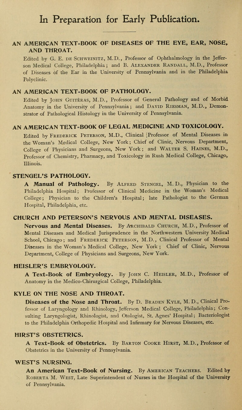 In Preparation for Early Publication. AN AMERICAN TEXT=BOOK OF DISEASES OF THE EYE, EAR, NOSE,, AND THROAT. Edited by G. E. de Schweinitz, M.D., Professor of Ophthalmology in the Jeffer- son Medical College, Philadelphia; and B. ALEXANDER Randall, M.D., Professor of Diseases of the Ear in the University of Pennsylvania and in the Philadelphia Polyclinic. AN AMERICAN TEXT=BOOK OF PATHOLOGY. Edited by John Guiteras, M.D., Professor of General Pathology and of Morbid Anatomy in the University of Pennsylvania; and David Riesman, M.D., Demon- strator of Pathological Histology in the University of Pennsylvania. AN AMERICAN TEXT=BOOK OF LEGAL MEDICINE AND TOXICOLOGY. Edited by Frederick Peterson, M.D., Clinical [Professor of Mental Diseases in the Woman's Medical College, Nevir York; Chief of Clinic, Nervous Department,. College of Physicians and Surgeons, New York; and Walter S. Haines, M.D., Professor of Chemistry, Pharmacy, and Toxicology in Rush Medical College, Chicago,, Illinois. STENGEL'S PATHOLOGY. A Manual of Pathology. By Alfred Stengel, INI. D., Physician to the Philadelphia Hospital; Professor of Clinical Medicine in the Woman's Medical College; Physician to the Children's Hospital; late Pathologist to the German Hospital, Philadelphia, etc. CHURCH AND PETERSON'S NERVOUS AND MENTAL DISEASES. Nervous and Mental Diseases. By A-rchibald Church, M.D., Professor of Mental Diseases and Medical Jurisprudence in the Northwestern University Medical School, Chicago; and Frederick Peterson, M.D. , Clinical Professor of Mental Diseases in the Woman's Medical College, New York ; Chief of Clinic, Nervous Department, College of Physicians and Surgeons, New York. HEISLER'S EMBRYOLOGY. A Text=Book of Embryology. By John C. Heisler, M.D., Professor of Anatomy in the Medico-Chirurgical College, Philadelphia. KYLE ON THE NOSE AND THROAT. Diseases of the Nose and Throat. By D. Braden Kyle, M. D., Clinical Pro- fessor of Laryngology and Rhinology, Jefferson Medical College, Philadelphia; Con- sulting Laryngologist, Rhinologist, and Otologist, St. Agnes' Hospital; Bacteriologist to the Philadelphia Orthopedic Hospital and Infirmary for Nervous Diseases, etc. HIRST'S OBSTETRICS. A Text=Book of Obstetrics. By Barton Cooke Hirst, M.D., Professor of Obstetrics in the University of Pennsylvania. WEST'S NURSING. An American Text=Book of Nursing. By American Teachers. Edited by Roberta M. West, Late Superintendent of Nurses in the Hospital of the University of Pennsylvania.