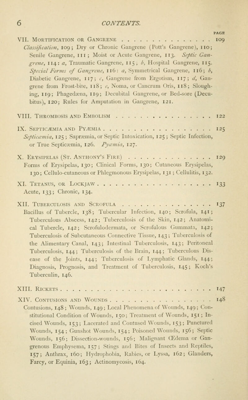 PAGE VII. Mortification or Gangrene 109 Classification, 109 ; Dry or Chronic Gangrene (Pott's Gangrene), iio; Senile Gangrene, iii; Moist or Acute Gangrene, 113. Septic Gaii- grene, 114: a. Traumatic Gangrene, 115, b. Hospital Gangrene, 115. Special Forms of Gangrene, 116: a, Symmetrical Gangrene, 116; b. Diabetic Gangrene, 117; c, Gangrene from Ergotism, 117; d, Gan- grene from Frost-bite, 118; e, Noma, or Cancrum Oris, 118; Slough- ing, 119; Phagedsena, 119; Decubital Gangrene, or Bed-sore (Decu- bitus), 120 5 Rules for Amputation in Gangrene, 121. VIII. Thrombosis and Embolism 122 IX. Septicaemia AND Pyaemia 125 Septicccniia, 125; Sapraemia, or Septic Intoxication, 125; Septic Infection, or True Septicaemia, 126. Pya:mia, 127. X. Erysipelas (St. Anthony's Fire) 129 Forms of Erysipelas, 130; Clinical Forms, 130; Cutaneous Erysipelas, 130; Cellulo-cutaneous or Phlegmonous Erysipelas, 131; CelluUtis, 132. XI. Tetanus, or Lockjaw 133 Acute, 133; Chronic, 134. XII. Tuberculosis and Scrofula 137 Bacillus of Tubercle, 138; Tubercular Infection, 140; Scrofula, 141; Tuberculous Abscess, 142; Tuberculosis of the Skin, 142; Anatomi- cal Tubercle, 142; Scrofulodermata, or Scrofulous Gummata, 142; Tuberculosis of Subcutaneous Connective Tissue, 143; Tuberculosis of the Alimentaiy Canal, 143; Intestinal Tuberculosis, 143; Peritoneal Tuberculosis, 144; Tuberculosis of the Brain, 144; Tuberculous Dis- ease of the Joints, 144; Tuberculosis of Lymphatic Glands, 144; Diagnosis, Prognosis, and Treatment of Tuberculosis, 145; Koch's Tuberculin, 146. XIII. Rickets i47 XIV. Contusions and Wounds 148 Contusions, 148 ; Wounds, 149 ; Local Phenomena of Wounds, 149 ; Con- stitutional Condition of Wounds, 150; Treatment of Wounds, 151; In- cised Wounds, 153; Lacerated and Contused Wounds, 153; Punctured Wounds, 154; Gunshot Wounds, 154; Poisoned Wounds, 156; Septic Wounds, 156; Dissection-wounds, 156; Malignant CEdema or Gan- grenous Emphysema, 157; Stings and Bites of Insects and Reptiles, 157; Anthrax, 160; Hydrophobia, Rabies, or Lyssa, 162; Glanders, Farcy, or Equinia, 163; Actinomycosis, 164.