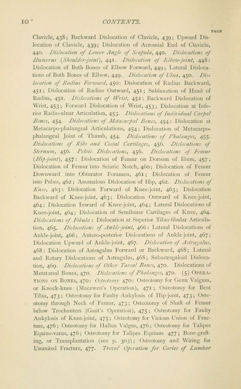 PAGE Clavicle, 438; Backward Dislocation of Clavicle, 439; Upward Dis- location of Clavicle, 439; Dislocation of Acromial End of Clavicle, 440. Dislocation of Lower Angle of Scapula, 440. Dislocations of Hiitnerus {^Shoulder-joint^, 441. Dislocation of Eliww-joint, 448: Dislocation of Both Bones of Elbow Forward, 449; Lateral Disloca- tions of Both Bones of Elbow, 449. Dislocation of Ulna, 450. Dis- location of Radius Forward, 450: Dislocation of Radius Backward, 451 ; Dislocation of Radius Outward, 451 ; Subluxation of Head of Radius, 451. Dislocations of Wrist, 452: Backward Dislocation of Wrist, 453; Forward Dislocation of Wrist, 453; Dislocation at Infe- rior Radio-ulnar Articulation, 453. Dislocations of Individual Carpal Bones, 454. Dislocations of Metacaipal Bones, 454: Dislocation at Metacarpo-phalangeal Articulations, 454; Dislocation of Metacarpo- phalangeal Joint of Thumb, 454. Dislocations of Phalanges, 455. Dislocations of Ribs and Costal Cartilages, 456. Dislocations of Sternum, 456. Pelvic Dislocations, 456, Dislocations of Femur [Hip-joint), 457 : Dislocation of Femur on Dorsum of Ilium, 457 ; Dislocation of Femur into Sciatic Notch, 460; Dislocation of Femur Downward into Obturator Foramen, 461; Dislocation of Femur into Pubes, 462 ; Anomalous Dislocation of Hip, 462. Dislocations of Knee, 463: Dislocation Forward of Knee-joint, 463; Dislocation Backward of Knee-joint, 463; Dislocation Outward of Knee-joint, 464; Dislocation Inward of Knee-joint, 464; Lateral Dislocations of Knee-joint, 464; Dislocation of Semilunar Cartilages of Knee, 464. Dislocations of Fibula : Dislocation at Superior Tibio-fibular Articula- tion, 465. Dislocations of Ankle-joint, 466: Lateral Dislocations of Ankle-joint, 466; Antero-posterior Dislocations of Ankle-joint, 467; Dislocation Upward of Ankle-joint, 467. Dislocation of Astragalus, 468 : Dislocation of Astragalus Forward or Backward, 468; Lateral and Rotary Dislocations of Astragalus, 468; Sulmstragaloid Disloca- tion, 469. Dislocations of Other Tarsal Bones, 470. Dislocations of Metatarsal Bones, 470. Dislocations of Phalanges, 470. (5) Opera- tions ON Bones, 470: Osteotomy 470: Osteotomy for Genu Valgum, or Knock-knee (Macewen's Operation), 471 ; Osteotomy for Bent Tibia, 473 ; Osteotomy for Faulty Ankylosis of Hip-joint, 473; Oste- otomy through Neck of Femur, 473; Osteotomy of Shaft of Femur below Trochanters (Gant's Operation), 475; Osteotomy for Faulty Ankylosis of Knee-joint, 475 ; Osteotomy for Vicious Union of Frac- ture, 476 ; Osteotomy for Hallux Valgus, 476; Osteotomy for Talipes Equino-varus, 476; Osteotomy for Talipes Equinus 477; Bone-graft- ing, or Transplantation (see p. 303); Osteotomy and Wiring for Ununited Fracture, 477. Treves^ Operation for Caries of Lumbar
