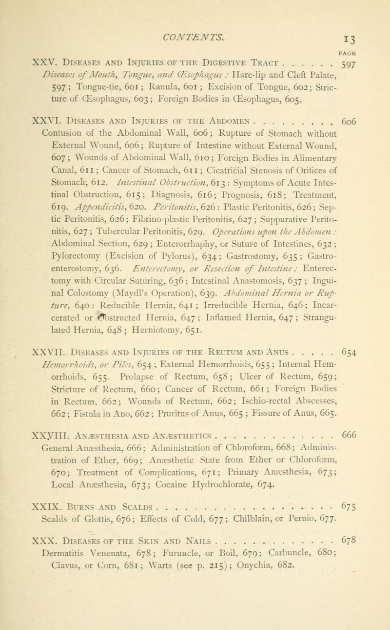 PAGE XXV. Diseases and Injuries of the Digestive Tract 597 Diseases of Mouth, Tongue, and (Esophagics : Hare-lip and Cleft Palate, 597 ; Tongue-tie, 601; Ranula, 601 ; Excision of Tongue, 602; Stric- ture of CEsophagus, 603; Foreign Bodies in CEsophagus, 605. XXVI. Diseases and Injuries of the Abdomen 606 Contusion of the Abdominal Wall, 606 ; Rupture of Stomach without External Wound, 606; Rupture of Intestine without External Wound, 607; Wounds of Abdominal Wall, 610; Foreign Bodies in Alimentary Canal, 611; Cancer of Stomach, 611; Cicatricial Stenosis of Oritices of Stomach; 612. Intestinal Obstrtidion, 613 : Symptoms of Acute Intes- tinal Obstruction, 615; Diagnosis, 616; Prognosis, 618; Treatment, 619. Appendicitis, 620. Peritonitis, 626 : Plastic Peritonitis, 626; Sep- tic Peritonitis, 626; Fibrino-plastic Peritonitis, 627; Suppurative Perito- nitis, 627 ; Tubercular Peritonitis, 629. Operations upon the Abdofnen : Abdominal Section, 629; Enterorrhaphy, or Suture of Intestines, 632 ; Pylorectomy (Excision of Pylorus), 634; Gastrostomy, 635; Gastro- enterostomy, 636. Enterecfomy, or Resection of Intestine : Enterec- toniy with Circular Suturing, 636; Intestinal Anastomosis, 637 ; Ingui- nal Colostomy (Maydl's Operation), 639. Ahdoininal Hernia or Rtip- ture, 640 : Reducible Hernia, 641 ; Irreducible Hernia, 646 ; Incar- cerated or ^structed Hernia, 647 ; Inflamed Hernia, 647 ; Strangu- lated Hernia, 648 ; Herniotomy, 651. XXVII. Diseases and Injuries of the Rectum and Anus 654 Hemorrhoids, or Files, 654 ; External Flemorrhoids, 655 ; Internal Hem- orrhoids, 655. Prolapse of Rectum, 658; Ulcer of Rectum, 659; Stricture of Rectum, 660; Cancer of Rectum, 661 ; Foreign Bodies in Rectum, 662; Wounds of Rectum, 662; Ischio-rectal Abscesses, 662; Fistula in Ano, 662 ; Praritus of Anus, 665 ; Fissure of Anus, 665. XXyill. An.^:sthesia and An.^:sthetics 666 General Anaesthesia, 666; Administration of Chloroform, 668; Adminis- ti-ation of Ether, 669; Anaesthetic State from Ether or Chloroform, 670; Treatment of Comphcations, 671; Primary Anaesthesia, 673; Local Anaesthesia, 673; Cocaine Hydrochlorate, 674. XXIX. Burns and Scalds 675 Scalds of Glottis, 676; Effects of Cold, 677; Chilblain, or Pernio, 677. XXX. Diseases of the Skin and Xails 678 Dermatitis Venenata, 678; Furuncle, or Boil, 679; Carbuncle, 680; Clavus, or Corn, 681; Warts (see p, 215); Onychia, 682.