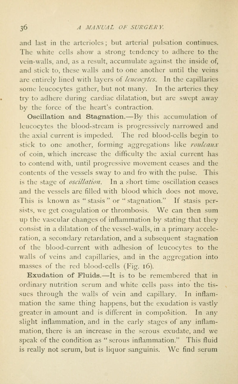 and last in the arterioles; but arterial pulsation continues. The white cells show a strong tendency to adhere to the vein-walls, and, as a result, accumulate against the inside of, and stick to, these walls and to one another until the veins are entirely lined with layers of leucocytes. In the capillaries some leucocytes gather, but not many. In the arteries they try to adhere during cardiac dilatation, but are swept away by the force of the heart's contraction. Oscillation and Stagnation.—By this accumulation of leucocytes the blood-stream is progressively narrowed and the axial current is impeded. The red blood-cells begin to stick to one another, forming aggregations like rouleaux of coin, which increase the difficulty the axial current has to contend with, until progressive movement ceases and the contents of the vessels sway to and fro with the pulse. This is the stage of oscillation. In a short time oscillation ceases and the vessels are filled with blood which does not move. This is known as  stasis  or  stagnation. If stasis per- sists, we get coagulation or thrombosis. We can then sum up the vascular changes of inflammation by stating that they consist in a dilatation of the vessel-w^alls, in a primary accele- ration, a secondary retardation, and a subsequent stagnation of the blood-current with adhesion of leucocytes to the walls of veins and capillaries, and in the aggregation into masses of the red blood-cells (Fig. i6). Exudation of Fluids.—It is to be remembered that in ordinary nutrition serum and white cells pass into the tis- sues through the walls of vein and capillary. In inflam- mation the same thing happens, but the exudation is vastly greater in amount and is different in composition. In any slight inflammation, and in the early stages of any inflam- mation, there is an increase in the serous exudate, and we speak of the condition as  serous inflammation. This fluid is really not serum, but is liquor sanguinis. We find serum