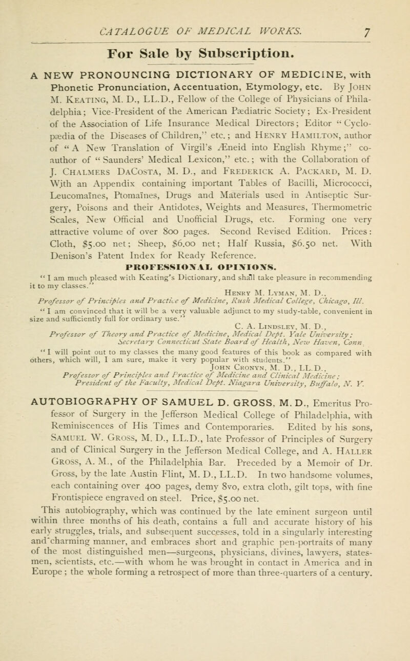 For Sale by Subscription. A NEW PRONOUNCING DICTIONARY OF MEDICINE, with Phonetic Pronunciation, Accentuation, Etymology, etc. By John M. Keating, M. D., LL.D., Fellow of the College of Physicians of Phila- delphia; Vice-President of the American Psediatric Society; Ex-President of the Association of Life Insurance Medical Directors; Editor  Cyclo- paedia of the Diseases of Children, etc.; and Henry Hamilton, author of A New Translation of Virgil's /Eneid into English Rhyme; co- author of  Saunders' Medical Lexicon, etc.; with the Collaboration of J. Chalmers DaCosta, M. D., and Frederick A. Packard, M. D. W.ith an Appendix containing important Tables of Bacilli, Micrococci, Leucomaines, Ptomaines, Drugs and Materials used in Antiseptic Sur- gery, Poisons and their Antidotes, Weights and Measures, Thermometric Scales, New Official and Unofficial Drugs, etc. Forming one very attractive volume of over 800 pages. Second Revised Edition. Prices: Cloth, $5.00 net; Sheep, S6.00 net; Half Russia, $6.50 net. With Denison's Patent Index for Ready Reference. PROFESSIOXAL, OPIXIOXS.  I am much pleased with Keating's Dictionary, and shall take pleasure iu recommending it to my classes. Henky M. Lyman, M. D.. Professor of Principles and Practice of Medicine, Rush Medical College, Chicago, III. '' I am convinced that it will be a very valuable adjunct to my sludy-table, convenient in size and sufficiently full for ordinary use. C. A. LiNDSLEY. M. D., Professor of Theory and Practice of Medicine, Medical Dept. Yale University: Secretary Connecticut State Board of Health, Nejv Haven, Conn I will point out to my classes the many good features of this book as compared wilh others, which will, I am sure, make it very popular with students. John Ckonyn, M. D., LL.D.. Professor of Principles and Practice of Medicine and Clinical Medicine : President of the Faculty, Medical Dept. Niagara University, Buffalo, N. Y. AUTOBIOGRAPHY OF SAMUEL D. GROSS. M. D.. Emeritus Pro- fessor of Surgery in the Jefferson Medical College of Philadelphia, with Reminiscences of His Times and Contemporaries. Edited by his sons, Samuel W. Gross, M. D., LL.D., late Professor of Principles of Surgery and of Clinical Surgery in the Jefferson Medical College, and A. Haller Gross, A. M., of the Philadelphia Bar. Preceded by a Memoir of Dr. Gross, by the late Austin Flint, M. D., LL.D. In two handsome volumes, each containing over 400 pages, demy 8vo, extra cloth, gilt tops, with fine Frontispiece engraved on steel. Price, S5.00 net. This autobiography, which was continued by the late eminent surgeon until within three months of his death, contains a full and accurate history of his early struggles, trials, and subsequent successes, told in a singularly interesting and'charming manner, and embraces short and graphic pen-portraits of many of the most distinguished men—surgeons, physicians, divines, lawyers, states- men, scientists, etc.—with whom he was brought in contact in America and in Europe ; the wjiole forming a retrospect of more than three-quarters of a century.