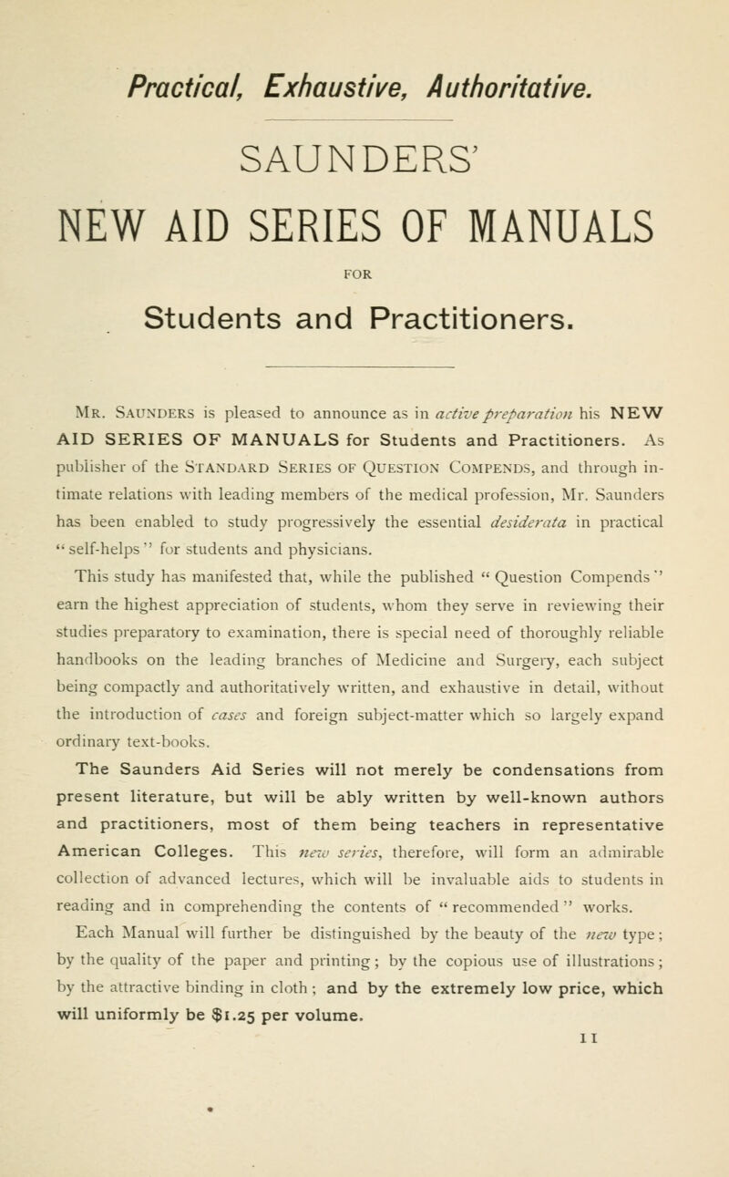 Practical, Exhaustive, Authoritative. SAUNDERS' NEW AID SERIES OF MANUALS FOR Students and Practitioners. Mr. Saunders is pleased to announce as in active preparation his NEW AID SERIES OF MANUALS for Students and Practitioners. As publisher of the Standard Series of Question Compends, and through in- timate relations with leading members of the medical profession, Mr. Saunders has been enabled to study progressively the essential desiderata in practical self-helps for students and physicians. This study has manifested that, while the published Question Compends' earn the highest appreciation of students, whom they serve in reviewing their studies preparatory to examination, there is special need of thoroughly reliable handbooks on the leading branches of Medicine and Surgeiy, each subject being compactly and authoritatively written, and exhaustive in detail, without the introduction of cases and foreign subject-matter which so largely expand ordinary text-books. The Saunders Aid Series will not merely be condensations from present literature, but will be ably written by well-known authors and practitioners, most of them being teachers in representative American Colleges. This nexo series., therefore, will form an admirable collection of advanced lectures, which will be invaluable aids to students in reading and in comprehending the contents of recommended works. Each Manual will further be distinguished by the beauty of the netu type; by the quality of the paper and printing; by the copious use of illustrations; by the attractive binding in cloth; and by the extremely low price, which will uniformly be $1.25 per volume.