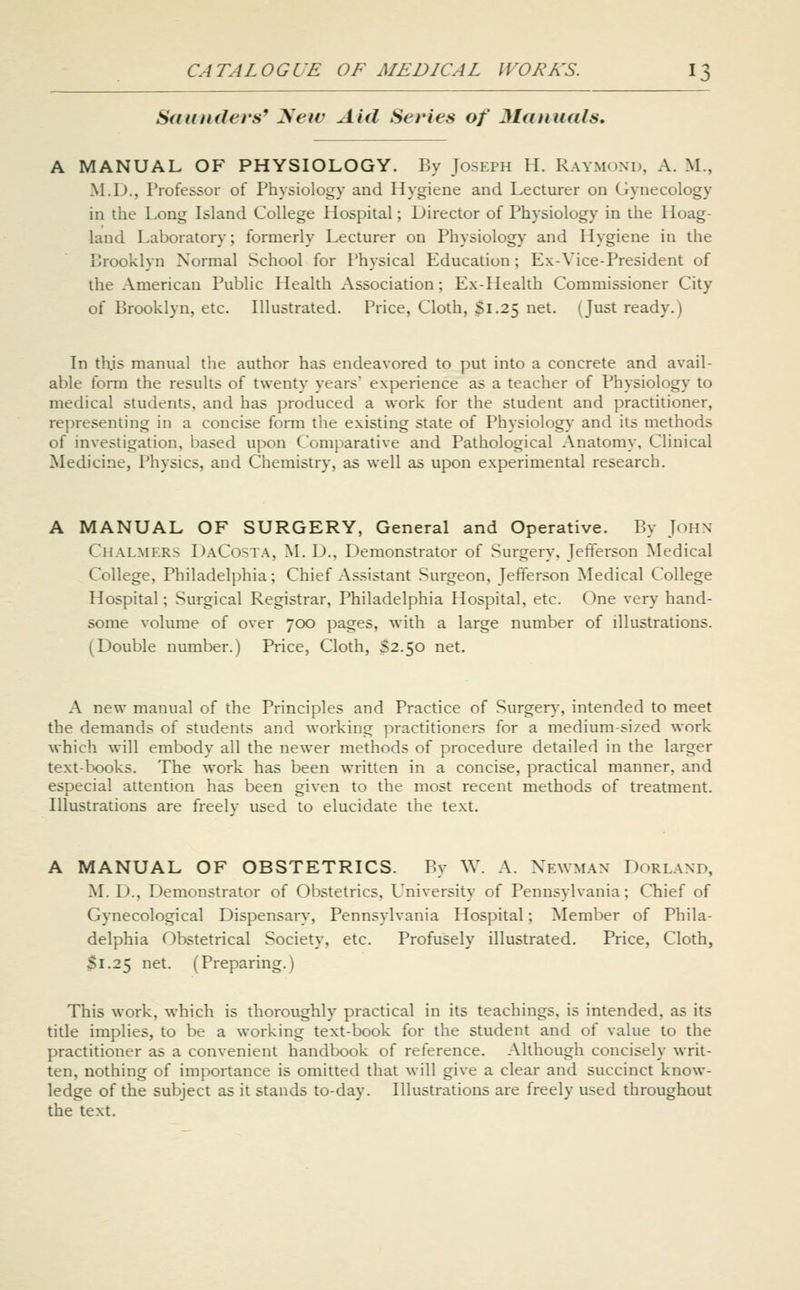 Saunders^ ^ew Aid Series of Mdtiuals, A MANUAL OF PHYSIOLOGY. By Joseph H. Raymond, A. M., ^LD., Professor of Physiology and Hygiene and Lecturer on Gynecology in the Long Island College Hospital; Director of Physiology in the Hoag- land Laboratory; formerly Lecturer on Physiology and Hygiene in the Brooklyn Normal School for Physical Education; Ex-Vice-President of the American Public Health Association; Ex-Health Commissioner City of Brooklyn, etc. Illustrated. Price, Cloth, Si.25 net. (Just ready.) In this manual the author has endeavored to put into a concrete and avail- able form the results of twenty years' experience as a teacher of Physiology to medical students, and has produced a work for the student and practitioner, representing in a concise form the existing state of Physiology and its methods of investigation, based upon Comparative and Pathological Anatomy, Clinical Medicine, Physics, and Chemistry, as well as upon experimental research. MANUAL OF SURGERY, General and Operative. By John Chalmers DaCosta, M. D., Demonstrator of Surgery, Jefferson Medical College, Philadelphia; Chief Assistant Surgeon, Jefferson Medical College Hospital; Surgical Registrar, Philadelphia Hospital, etc. One very hand- some volume of over 700 pages, with a large number of illustrations. (Double number.) Price, Cloth, S2.50 net. A new manual of the Principles and Practice of Surger}-, intended to meet the demands of students and working practitioners for a medium-sized work which will embody all the newer methods of procedure detailed in the larger text-books. The work has been written in a concise, practical manner, and especial attention has been given to the most recent methods of treatment. Illustrations are freely used to elucidate the text. A MANUAL OF OBSTETRICS. By W. A. Newman Dorland, M. D., Demonstrator of Obstetrics, University of Pennsylvania; Chief of Gynecological Dispensary, Pennsylvania Hospital; Member of Phila- delphia Obstetrical Society, etc. Profusely illustrated. Price, Cloth, $1.25 net. (Preparing.) This work, which is thoroughly practical in its teachings, is intended, as its title implies, to be a working text-book for the student and of value to the practitioner as a convenient handbook of reference. Although concisely writ- ten, nothing of importance is omitted that will give a clear and succinct know- ledge of the subject as it stands to-day. Illustrations are freely used throughout the text.