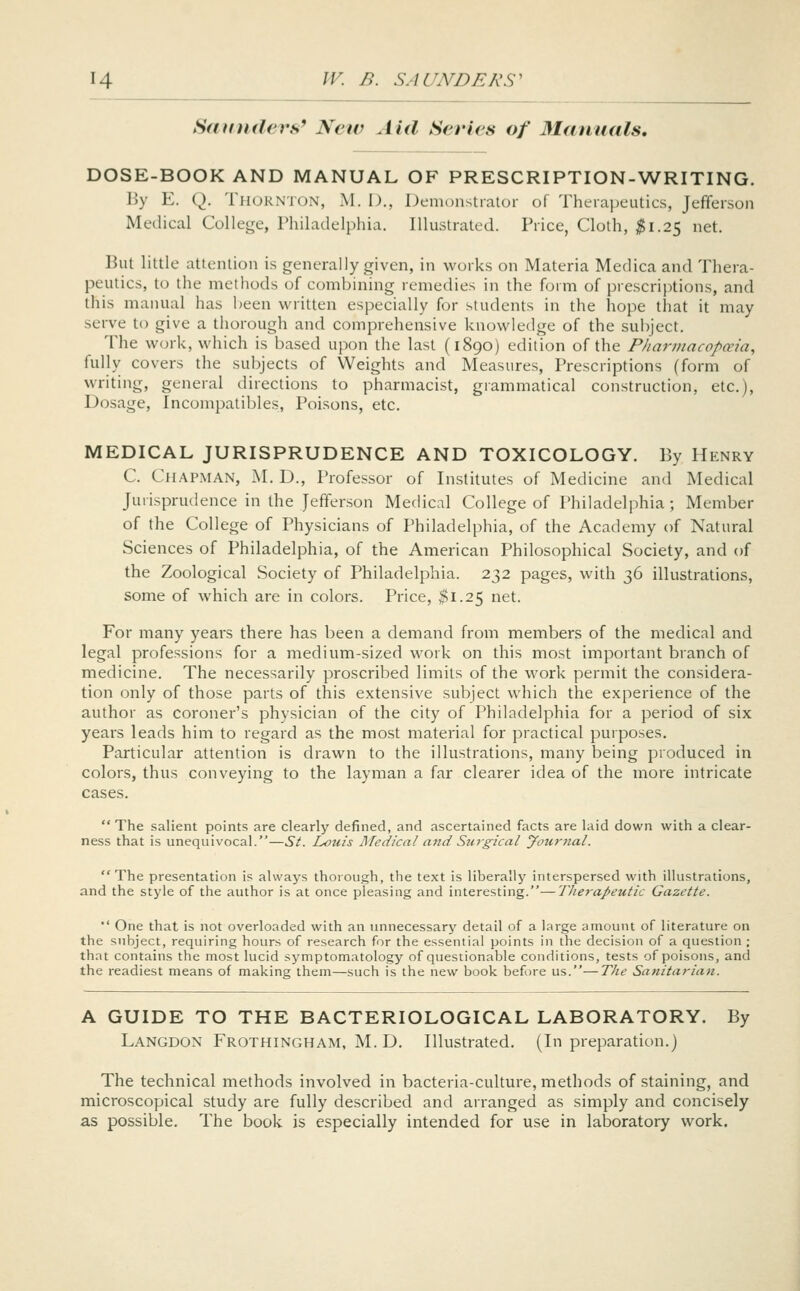 Saunders' Neiv Aid Series of Manuals. DOSE-BOOK AND MANUAL OF PRESCRIPTION-WRITING. By E. Q. Thornton, M. D., Demonstrator of Therapeutics, Jefferson Medical College, Philadelphia. Illustrated. Price, Cloth, ^1.25 net. But little attention is generally given, in works on Materia Medica and Thera- peutics, to the methods of combining remedies in the form of prescriptions, and this manual has l^een written especially for students in the hope that it may serve to give a thorough and comprehensive knowledge of the subject. The work, which is based upon the last (1890) edition of the Pharmacopceia, fully covers the subjects of Weights and Measures, Prescriptions (form of writing, general directions to pharmacist, grammatical construction, etc.). Dosage, Incompatibles, Poisons, etc. MEDICAL JURISPRUDENCE AND TOXICOLOGY. By Henry C. Chapman, M. D., Professor of Institutes of Medicine and Medical Jurisprudence in the Jefferson Medical College of Philadelphia ; Member of the College of Physicians of Philadelphia, of the Academy of Natural Sciences of Philadelphia, of the American Philosophical Society, and of the Zoological Society of Philadelphia. 232 pages, with 36 illustrations, some of which are in colors. Price, $1.25 net. For many years there has been a demand from members of the medical and legal professions for a medium-sized work on this most important branch of medicine. The necessarily proscribed limits of the work permit the considera- tion only of those parts of this extensive subject which the experience of the author as coroner's physician of the city of Philadelphia for a period of six years leads him to regard as the most material for practical purposes. Particular attention is drawn to the illustrations, many being produced in colors, thus conveying to the layman a far clearer idea of the more intricate cases. The salient points are clearly defined, and ascertained facts are laid down with a clear- ness that is unequivocal.—St. Louis Medical and Surgical yournal. The presentation is always thorough, the text is liberally interspersed with illustrations, and the style of the author is at once pleasing and interesting.—Therapeutic Gazette. One that is not overloaded with an linnecessary detail of a large amount of literature on the subject, requiring hours of research for the essential points in the decision of a question ; that contains the most lucid symptomatology of questionable conditions, tests of poisons, and the readiest means of making them—such is the new book before us.—T/ie Sanitarian. A GUIDE TO THE BACTERIOLOGICAL LABORATORY. By Langdon Frothingham, M. D. Illustrated. (In preparation.) The technical methods involved in bacteria-culture, methods of staining, and microscopical study are fully described and arranged as simply and concisely as possible. The book is especially intended for use in laboratory work.