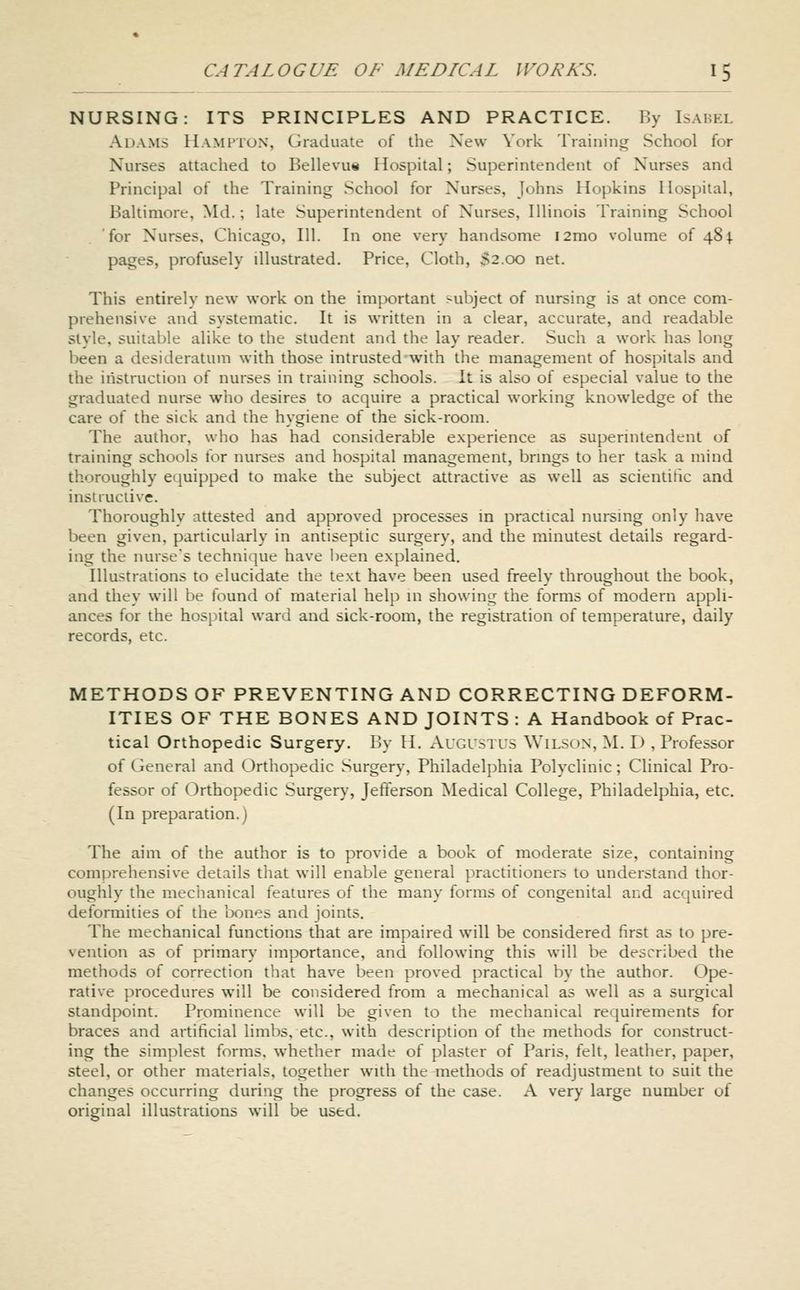 NURSING: ITS PRINCIPLES AND PRACTICE. By Isabkl Adams Hamtton, Graduate of the New York Training School for Nurses attached to Bellevu« Hospital; Superintendent of Nurses and Principal of the Training School for Nurses, Johns Hopkins Hospital, Baltimore, Md.; late Superintendent of Nurses, Illinois Training School for Nurses, Chicago, 111. In one very handsome i2mo volume of 484. pages, profusely illustrated. Price, Cloth, 52.00 net. This entirely new work on the important subject of nursing is at once com- prehensive and systematic. It is written in a clear, accurate, and readable style, suitable alike to the student and the lay reader. Such a work has long been a desideratum with those intrusted with the management of hospitals and the instruction of nurses in training schools. It is also of especial value to the graduated nurse who desires to acquire a practical working knowledge of the care of the sick and the hygiene of the sick-room. The author, who has had considerable experience as superintendent of training schools for nurses and hospital management, brmgs to her task a mind thoroughly equipped to make the subject attractive as well as scientific and instructive. Thoroughly attested and approved processes in practical nursing only have been given, particularly in antiseptic surgery, and the minutest details regard- ing the nurse's technique have I)een explained. Illustrations to elucidate the text have been used freely throughout the book, and they will be found of material help in showing the forms of modern appli- ances for the hospital ward and sick-room, the registration of temperature, daily records, etc. METHODS OF PREVENTING AND CORRECTING DEFORM- ITIES OF THE BONES AND JOINTS : A Handbook of Prac- tical Orthopedic Surgery. By H. Augustus Wilson, M. D , Professor of General and Orthopedic Surgery, Philadelphia Polyclinic; Clinical Pro- fessor of Orthopedic Surgery, Jefterson Medical College, Philadelphia, etc. (In preparation.) The aim of the author is to provide a book of moderate size, containing comprehensive details that will enable general practitioners to understand thor- oughly the mechanical features of the many forms of congenital and acquired deformities of the bones and joints. The mechanical functions that are impaired will be considered first as to pre- vention as of primary importance, and following this will be described the methods of correction that have been proved practical by the author. Ope- rative procedures will be considered from a mechanical as well as a surgical standpoint. Prominence will be given to the mechanical requirements for braces and artificial limbs, etc., with description of the methods for construct- ing the simplest forms, whether made of plaster of Paris, felt, leather, paper, steel, or other materials, together with the methods of readjustment to suit the changes occurring during the progress of the case. A very large number of original illustrations will be used.