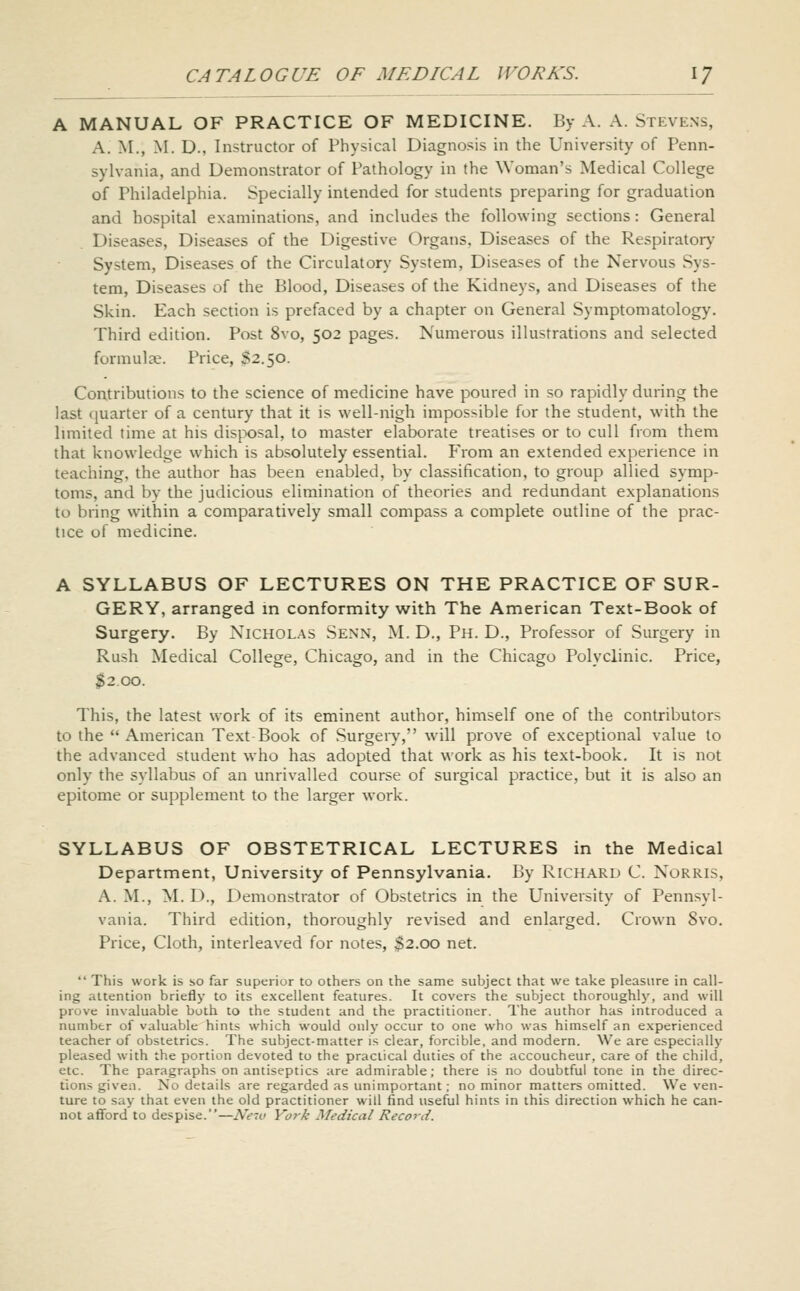 A MANUAL OF PRACTICE OF MEDICINE. By A. A. Stevens, A. M., M. Dm Instructor of Physical Diagnosis in the University of Penn- sylvania, and Demonstrator of Pathology in the Woman's Medical College of Philadelphia. Specially intended for students preparing for graduation and hospital examinations, and includes the following sections: General Diseases, Diseases of the Digestive Organs, Diseases of the Respiratory System, Diseases of the Circulatory System, Diseases of the Nervous Sys- tem, Diseases of the Blood, Diseases of the Kidneys, and Diseases of the Skin. Each section is prefaced by a chapter on General Symptomatology. Third edition. Post 8vo, 502 pages. Numerous illustrations and selected formulae. Price, S2.50. Contributions to the science of medicine have poured in so rapidly during the last quarter of a century that it is well-nigh impossible for the student, with the hmited time at his disix)sal, to master elaborate treatises or to cull from them that knowledge which is absolutely essential. From an extended experience in teaching, the author has been enabled, by classification, to group allied symp- toms, and by the judicious elimination of theories and redundant explanations to bring within a comparatively small compass a complete outline of the prac- tice of medicine. A SYLLABUS OF LECTURES ON THE PRACTICE OF SUR- GERY, arranged in conformity with The American Text-Book of Surgery. By Nicholas Senn, M. D., Ph. D., Professor of Surgery in Rush Medical College, Chicago, and in the Chicago Polyclinic. Price, j^2.oo. This, the latest work of its eminent author, himself one of the contributors to the American Text Book of Surgery, will prove of exceptional value to the advanced student who has adopted that work as his text-book. It is not only the syllabus of an unrivalled course of surgical practice, but it is also an epitome or supplement to the larger work. SYLLABUS OF OBSTETRICAL LECTURES in the Medical Department, University of Pennsylvania. By Richard C. Norris, A. M., M. D., Demonstrator of Obstetrics in the University of Pennsyl- vania. Third edition, thoroughly revised and enlarged. Crown 8vo. Price, Cloth, interleaved for notes, $2.00 net. This work is so far superior to others on the same subject that we take pleasure in call- ing attention briefly to its excellent features. It covers the subject thoroughly, and will prove invaluable both to the student and the practitioner. The author has introduced a number of valuable hints which would only occur to one who was himself an experienced teacher of obstetrics. The subject-matter is clear, forcible, and modern. We are especially pleased with the portion devoted to the practical duties of the accoucheur, care of the child, etc. The paragraphs on antiseptics are admirable; there is no doubtful tone in the direc- tions given. No details are regarded as unimportant; no minor matters omitted. We ven- ture to say that even the old practitioner will find useful hints in this direction which he can- not afford to despise.—New York Medical Record.