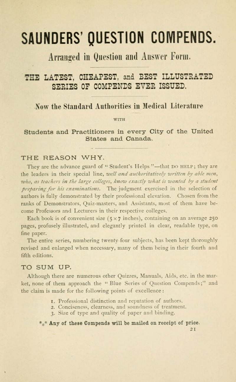 SAUNDERS' QUESTION COMPENDS. Arranged in Question and Answer Form. THE LATEST, CHEAPEST, and BEST ILLUSTRATED SERIES OF COMPENDS EVER ISSUED. Now the Standard Authorities in Medical Literature WITH Students and Practitioners in every City of the United States and Canada. THE REASON WHY. They are the advance guard of '• Student's Helps —that DO help ; they are the leaders in their special line, uiell and authoritatively ivritte7i by able f?ien, who^ as teachers in the large colleges, knoio exactly zvhat is wanted by a student preparing for his examinations. The judgment exercised in the selection of authors is fully demonstrated by their professional elevation. Chosen from the ranks of Demonstrators, Quiz-masters, and Assistants, most of them have be- come Professors and Lecturers in their respective colleges. Each book is of convenient size (5x7 inches), containing on an average 250 pages, profusely illustrated, and elegantly printed in clear, readable t\^e, on fine paper. The entire series, numbering twenty-four subjects, has been kept thoroughly revised and enlarged when necessaiy, many of them being in their fourth and fifth editions. TO SUM UP. Although there are numerous other Quizzes, Manuals, Aids, etc. in the mar- ket, none of them approach the  Blue Series of Question Compends; and the claim is made for the following points of excellence : 1. Professional distinction and reputation of authors. 2. Conciseness, clearness, and soundness of treatment. 3. Size of type and quality of paper and binding. *^* Any of these Compends will be mailed on receipt of price.