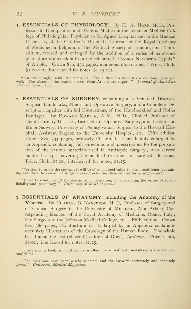 I. ESSENTIALS OF PHYSIOLOGY. By H. A. Hark, M. D., Pro- fessor of Therapeutics and Materia Medica in the Jefferson Medical Col- lej^e of Philadelphia; Physician to St. Agnes' Hospital and to the Medical Dispensary of the Children's Hospital; Laureate of the Royal Academy of Medicine in Belgium, of the Medical Society of London, etc. Third edition, revised and enlarged by the addition of a series of handsome plate illustrations taken from the celebrated  Icones Nervorum Capitis'' of Arnold. Crown 8vo, 230 pages, numerous illustrations. Price, Cloth, ^i.oo net; interleaved for notes, $1.25 net. An exceedingly useful little compend. The author has done his work thoroughly and well. The plates of the cranial nerves from Arnold are superb.—Journal of American Medical Association. 2. ESSENTIALS OF SURGERY, containing also Venereal Diseases, Surgical Landmarks, Minor and Operative Surgery, and a Complete De- scription, together with full Illustrations, of the Handkerchief and Roller Bandages. By Edward Martin, A.M., M.D., Clinical Professor of Genito-Urinary Diseases, Instructor in Operative Surgery, and Lecturer on Minor Surgery, University of Pennsylvania; Surgeon to the Howard Hos- pital ; Assistant Surgeon to the University Hospital, etc. Fifth edition. Crown 8vo, 334 pages, profusely illustrated. Considerably enlarged by an Appendix containing full directions and prescriptions for the prepara- tion of the various materials used in Antiseptic Surgery; also several hundred recipes covering the medical treatment of surgical affections. Price, Cloth, ^i.oo; interleaved for notes, $1.25. Written to assist the student, it will be of undoubted value to the practitioner, contain- ing as it does the essence of surgical work.—Boston Medical and Sjirgical Journal.  Cleverly combines all the merits of condensation, while avoiding the errors of super- ficiality and inaccuracy.—Univcj-sity Medical Magazine. 3. ESSENTIALS OF ANATOMY, including the Anatomy of the Viscera. By Charles B. Nancrede, M. D., Professor of Surgery and of Clinical Surgery in the University of Michigan, Ann Arbor; Cor- responding Member of the Royal Academy of Medicine, Rome, Italy; late Surgeon to the Jefferson Medical College, etc. Fifth edition. Crown 8vo, 380 pages, 180 illustrations. Enlarged by an Appendix containing over sixty illustrations of the Osteology of the Human Body. The whole based upon the last (eleventh) edition of Gray's Anatomy. Price, Cloth, ^i.oo; interleaved for notes, $1.25.  Truly such a book as no student can afford to be without.—American Practitioner and Neivs.  The questions have been wisely selected and the answers accurately and concisely given.—University Medical Magazine.