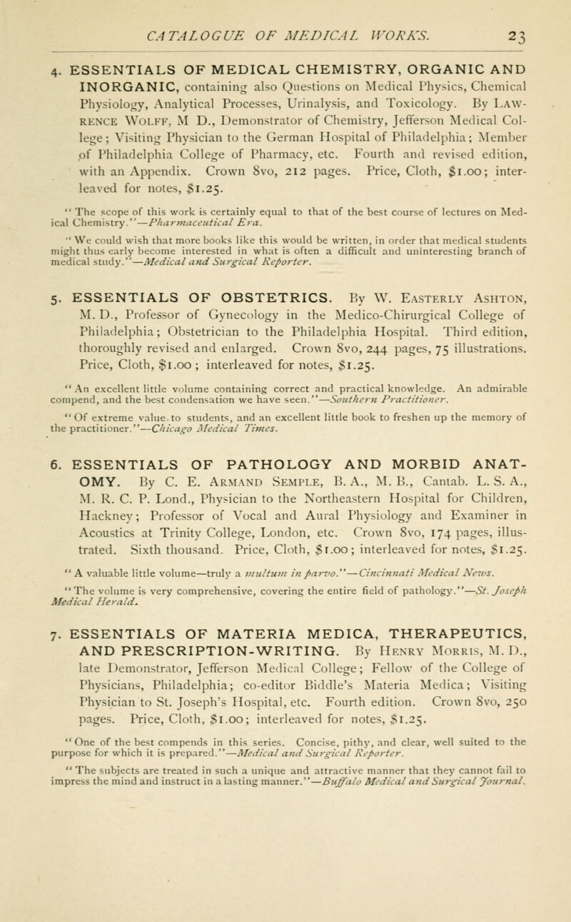 4. ESSENTIALS OF MEDICAL CHEMISTRY, ORGANIC AND INORGANIC, containing also Questions on Medical Physics, Chemical Physiology, Analytical Processes, Urinalysis, and Toxicology. By Law- rence Wolff, M D., Demonstrator of Chemistry, Jefferson Medical Col- lege; Visiting Physician to the German Hospital of Philadelphia; Member pf Philadelphia College of Pharmacy, etc. Fourth and revised edition, with an Appendix. Crown 8vo, 212 pages. Price, Cloth, $1.00; inter- leaved for notes, $1.25.  The scope of this work is certainly equal to that of the best course of lectures on Med- ical Chemistry.—Pharmaceutical Era.  We could wish that more books like this would be written, in order that medical students might thus early become interested in what is often a difficult and uninteresting branch of medical study.—Medical and Surgical Reporter. 5. ESSENTIALS OF OBSTETRICS. By W. Easterly Ashton, M. D., Professor of Gynecology in the Medico-Chirurgical College of Philadelphia; Obstetrician to the Philadelphia Hospital. Third edition, thoroughly revised and enlarged. Crown 8vo, 244 pages, 75 illustrations. Price, Cloth, $1.00 ; interleaved for notes, $1.25.  An excellent little volume containing correct and practical knowledge. An admirable compend, and the best condensation we have seen.—Southern Practitioner. Of extreme value, to students, and an excellent little book to freshen up the memory of the practitioner.—Chicago Medical Times. 6. ESSENTIALS OF PATHOLOGY AND MORBID ANAT- OMY. By C. E. Armand Semple, B. A., M. B., Cantab. L. S. A., M. R. C. P. Lond., Physician to the Northeastern Hospital for Children, Hackney; Professor of Vocal and Aural Physiology and Examiner in Acoustics at Trinity College, London, etc. Crown 8vo, 174 pages, illus- trated. Sixth thousand. Price, Cloth, $r.oo; interleaved for notes, $1.25. A valuable little volume—truly a vtultuin in parvo.—Cincinnati Medical Ne7vs. The volume is very comprehensive, covering the entire field of pathology.—St. Joseph Medical Herald. 7. ESSENTIALS OF MATERIA MEDICA, THERAPEUTICS, AND PRESCRIPTION-WRITING. By Henry Morris, M. D., late Demonstrator, Jefferson Medical College; Fellow of the College of Physicians, Philadelphia; co-editor Biddle's Materia Medica; Visiting Physician to St. Joseph's Hospital, etc. Fourth edition. Crown Svo, 250 pages. Price, Cloth, $1.00; interleaved for notes, $1.25. One of the best compends in this series. Concise, pithy, and clear, well suited to the purpose for which it is prepared.—Aledical and Surgical Reporter.  The subjects are treated in such a unique and attractive manner that they cannot fail to impress the mind and instruct in a lasting manner.—Buffalo Medical and Surgical yournal.