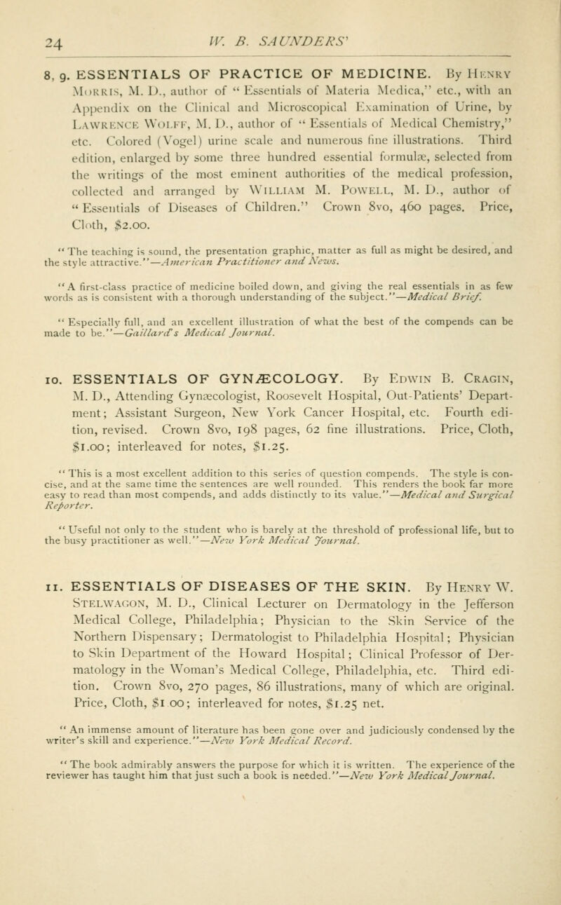 8, 9. ESSENTIALS OF PRACTICE OF MEDICINE. By Hknry Mdkris, M. 1)., autlior of Essentials of Materia Medica, etc., with an A}ij)endix on the CHnical and INIicroscopical Kxamination of Urine, by Lawrknck WoLKi, M. D., author of Essentials of Medical Chemistry, etc. Colored (Vogel) urine scale and numerous hue illustrations. Third edition, enlarged by some three hundred essential formulae, selected from the writings of the most eminent authorities of the medical profession, collected and arranged by William M. Powell, M. D., author of Essentials of Diseases of Children. Crown 8vo, 460 pages. Price, Cloth, ^2.00. The teaching is sound, the presentation graphic, matter as full as might be desired, and the style attractive.—American Practitioner atid News. A first-class practice of medicine boiled down, and giving the real essentials in as few words as is consistent with a thorough understanding of the subject.—Medical Brief. Especially full, and an excellent illustration of what the best of the compends can be made to be.—Gaillanf s Medical Journal. 10. ESSENTIALS OF GYNAECOLOGY. By Edwin B. Cragin, M. D., Attending Gynaecologist, Roosevelt Hospital, Out-Patients' Depart- ment; Assistant Surgeon, New York Cancer Hospital, etc. Fourth edi- tion, revised. Crown 8vo, 198 pages, 62 fine illustrations. Price, Cloth, $1.00; interleaved for notes, $1.25. This is a most excellent addition to this series of question compends. The style is con- cise, and at the same time the sentences are well rounded. This renders the book far more easy to read than most compends, and adds distinctly to its value.—Medical and Surgical Reporter. Useful not only to the student who is barely at the threshold of professional life, but to the busy practitioner as well.—Ne-iU York Medical yournal. II. ESSENTIALS OF DISEASES OF THE SKIN. By Henry W. Stelwagon, M. D., Clinical Lecturer on Dermatology in the Jefferson Medical College, Philadelphia; Physician to the Skin Service of the Northern Dispensary; Dermatologist to Philadelphia Hospital; Physician to Skin Department of the Howard Hospital; Clinical Professor of Der- matology in the Woman's Medical College, Philadelphia, etc. Third edi- tion. Crown 8vo, 270 pages, 86 illustrations, many of which are original. Price, Cloth, $1 00; interleaved for notes, $1.25 net. An immense amount of literature has been gone over and judiciously condensed by the writer's skill and experience.—New York Medical Record. The book admirably answers the purpose for which it is written. The experience of the reviewer has taught him that just such a book is needed.—New York Medical Journal.
