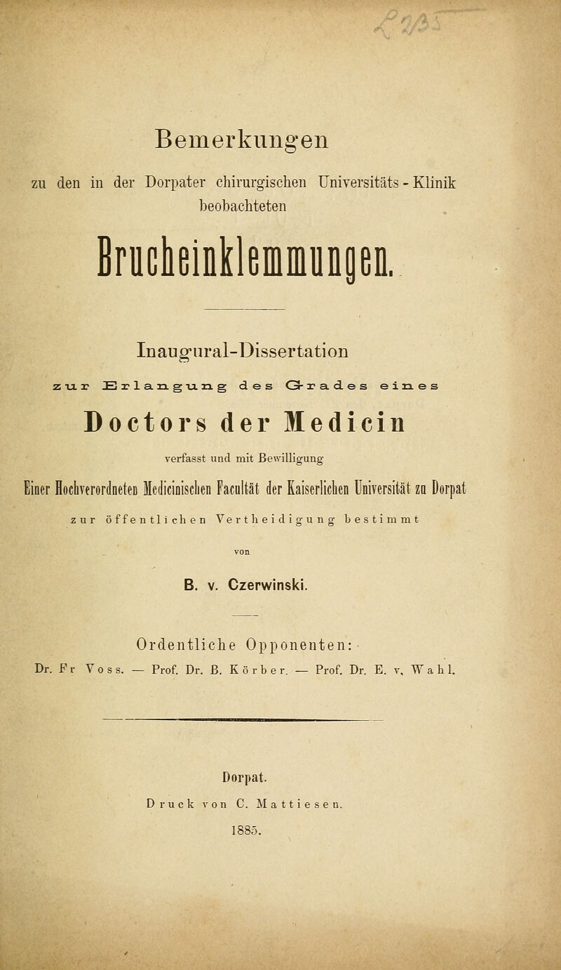 Bemerkungen zu den in der Dorpater chirurgischen üniversitäts - Klinik beobachteten BruclieinklfifliniunpD. Inaug'ural-üissertation zur E 2? 1 a. n g Tj. n. g des C3-r a d e s eines Doctors der Medicin verfasst und mit Bewilligung Einer flochvtrordneteD McdiciDisclien Facultät der Kaiserlichen Universität za Dorpat zur öffentlichen Vertheidigung bestimmt von B. V. Czerwinski. Ordentliche Opponenten: Dr. F r Voss. — Prof Dr. ß. Körbe r. — Prof. Dr. E. v, Wahl. Dorpat. Druck von C. M a 11 i e s e n. 1885.