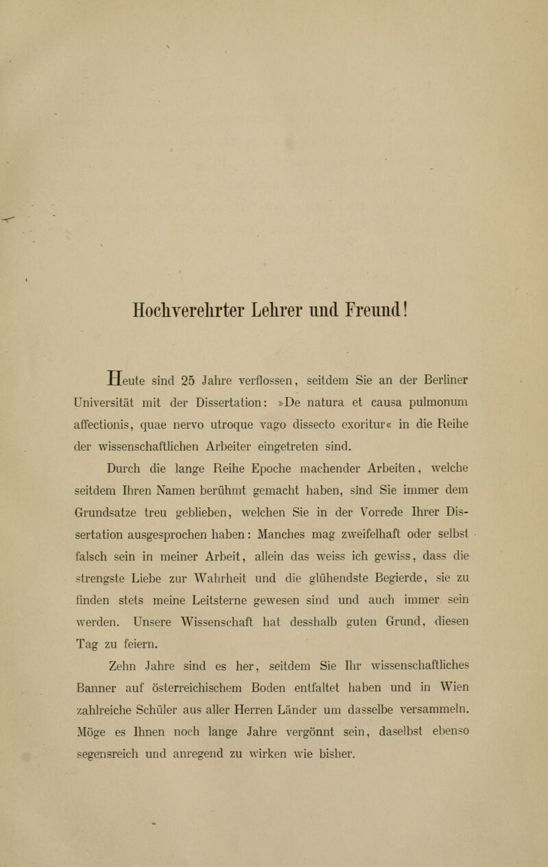 Hocliverelirter Lelirer iind Freimd xleute sind 25 Jahre verflossen, seitdem Sie an der Berliner Universität mit der Dissertation: »De natura et causa pulmonum affectionis, quae nervo utroque vago dissecto cxoritur« in die Reihe der wissenschaftlichen Arbeiter eingetreten sind. Durch die lange Reihe Epoche machender Arbeiten, welche seitdem Ihren Namen berühmt gemacht haben, sind Sie immer dem Grundsatze treu geblieben, welchen Sie in der Vorrede Ihrer Dis- sertation ausgesprochen haben: Manches mag zweifelhaft oder selbst falsch sein in meiner Arbeit, allein das weiss ich gewiss, dass die strengste Liebe zur Wahrheit und die glühendste Begierde, sie zu finden stets meine Leitsterne gewesen sind und auch immer sein werden. Unsere Wissenschaft hat desshalb guten Grund, diesen Tag zu feiern. Zehn Jahre sind es her, seitdem Sie Ihr wissenschaftliches Banner auf österreichischem Boden entfaltet haben und in Wien zahlreiche Schüler aus aller Herren Länder um dasselbe versammeln. Möge es Ihnen noch lange Jahre vergönnt sein, daselbst ebenso segensreich und anregend zu wirken wie bisher.