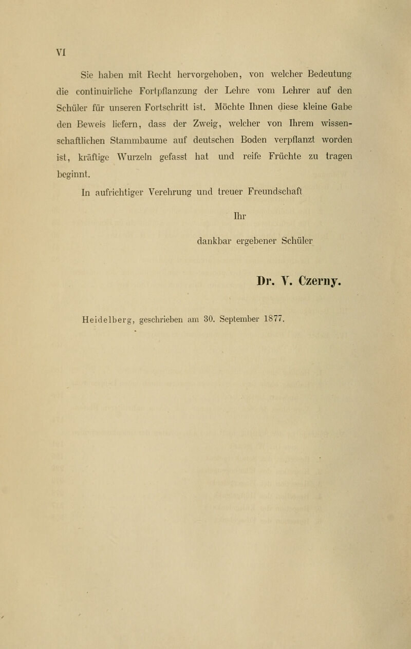 VI Sie haben mit Recht hervorgehoben, von welcher Bedeutung die continuirliche Fortpflanzung der Lehre vom Lehrer auf den Schüler für unseren Fortschritt ist. Möchte Ihnen diese kleine Gabe den Beweis liefern, dass der Zweig, welcher von Ihrem wissen- schaftlichen Stammbaume auf deutschen Boden verpflanzt worden ist, kräftige Wurzeln gefasst hat und reife Früchte zu tragen beginnt. In aufrichtiger Verehrung und treuer Freundschaft Ihr dankbar ergebener Schüler Dr. Y. Czerny. Heidelberg, geschrieben am 30. September 1877.