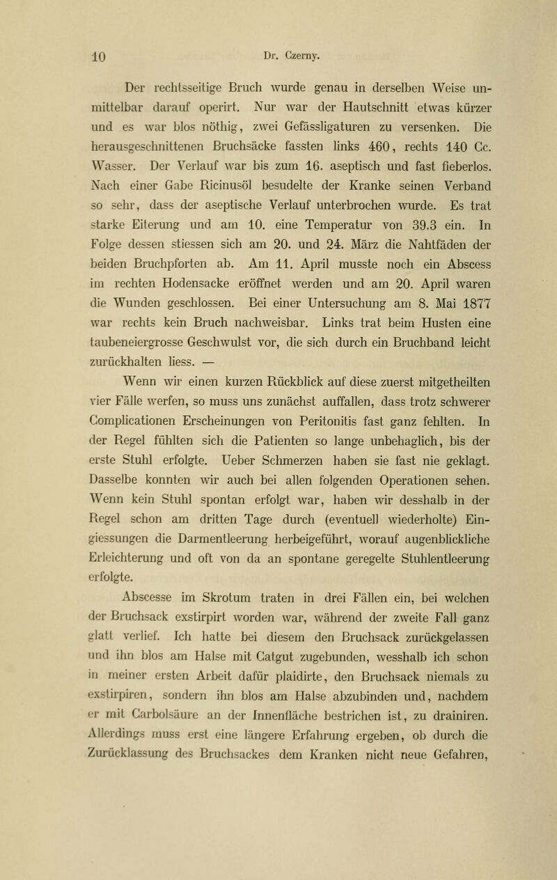 Der rechtsseitige Bruch wurde genau in derselben Weise un- mittelbar darauf operirt. Nur war der Hautschnitt etwas kürzer und es war blos nöthig, zwei Gcfässligaturen zu versenken. Die herausgeschnittenen ßruchsäcke fassten links 460, rechts 140 Cc. Wasser. Der Verlauf war bis zum 16. aseptisch und fast fieberlos. Nach einer Gabe Ricinusöl besudelte der Kranke seinen Verband so sehr, dass der aseptische Verlauf unterbrochen wurde. Es trat starke Eiterung und am 10. eine Temperatur von 39.3 ein. In Folge dessen stiessen sich am 20. und 24. März die Nahtfäden der beiden Bruchpforten ab. Am 11. April musste noch ein Abscess im rechten Hodensacke eröffnet werden und am 20. April waren die Wunden geschlossen. Bei einer Untersuchung am 8. Mai 1877 war rechts kein Bruch nachweisbar. Links trat beim Husten eine taubeneiergrosse Geschwulst vor, die sich durch ein Bruchband leicht zurückhalten liess. — Wenn wir einen kurzen Rückblick auf diese zuerst mitgetheilten vier Fälle werfen, so muss uns zunächst auffallen, dass trotz schwerer Gomplicationen Erscheinungen von Peritonitis fast ganz fehlten. In der Regel fühlten sich die Patienten so lange unbehaglich, bis der erste Stuhl erfolgte. Ueber Schmerzen haben sie fast nie geklagt. Dasselbe konnten wir auch bei allen folgenden Operationen sehen. Wenn kein Stuhl spontan erfolgt war, haben wir desshalb in der Regel schon am dritten Tage durch (eventuell wiederholte) Ein- giessungen die Darmentleerung herbeigeführt, worauf augenblickliche Erleichterung und oft von da an spontane geregelte Stuhlentleerung erfolgte. Abscesse im Skrotum traten in drei Fällen ein, bei welchen der Bruchsack exstirpirt worden war, während der zweite Fall ganz glatt verlief. Ich hatte bei diesem den Bruchsack zurückgelassen und ihn blos am Halse mit Gatgut zugebunden, wesshalb ich schon in meiner ersten Arbeit dafür plaidirte, den Bruchsack niemals zu exstirpiren, sondern ihn blos am Halse abzubinden und, nachdem er mit Carbolsäure an der Innenfläche bestrichen ist, zu drainiren. Allerdings muss erst eine längere Erfahrung ergeben, ob durch die Zurücklassung des Bruchsackes dem Kranken nicht neue Gefahren,